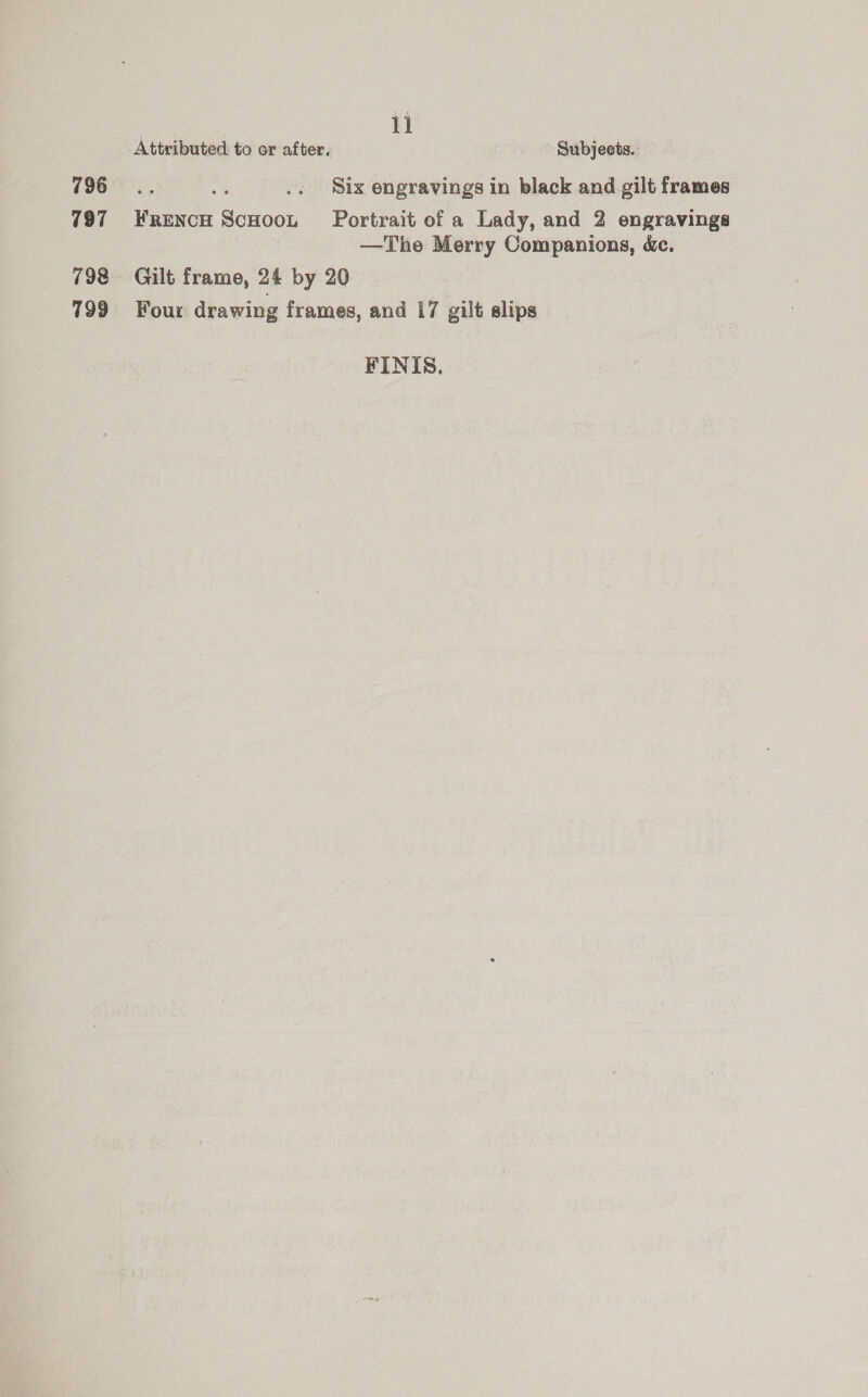 796 797 798 799 1] Attributed to or after, Subjeets.. Six engravings in black and gilt frames FRENCH ScHoot Portrait of a Lady, and 2 engravings —The Merry Companions, dc. Gilt frame, 24 by 20 Four drawing frames, and i7 gilt slips FINIS.