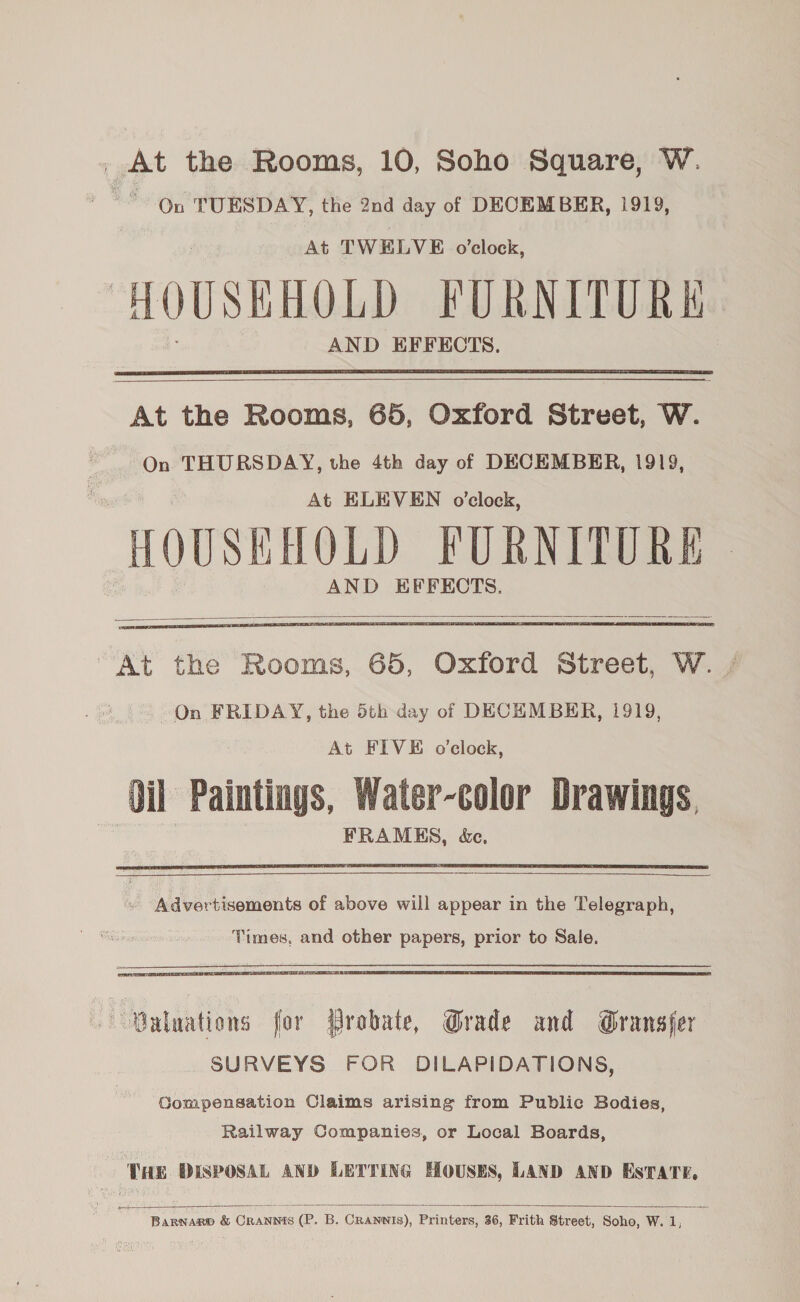 . At the Rooms, 10, Soho Square, W. On TUESDAY, the 2nd day of DECEMBER, 1919,   At the Rooms, 65, Oxford Street, W. On THURSDAY, the 4th day of DECEMBER, 1919, At ELEVEN o'clock, HOUSEHOLD FURNITURE AND EFFECTS.   At the Rooms, 65, Oxford Street, W. On FRIDAY, the 5th day of DECEMBER, 1919, At FIVE o'clock, ‘Oil Paintings, Water-color Drawings, FRAMES, &amp;e.    | Advertisements of above will appear in the Telegraph, Times, and other papers, prior to Sale.  Galuations for Probate, Grade and Gransfer SURVEYS FOR DILAPIDATIONS, Sompensation Claims arising from Public Bodies, Railway Companies, or Local Boards, THE DISPOSAL AND LETTING HOUSES, LAND AND ESTATE,  Barnaro &amp; Crannis (P. B. CRANNIs), Printers, 36, Frith Street, Soho, W. 1,