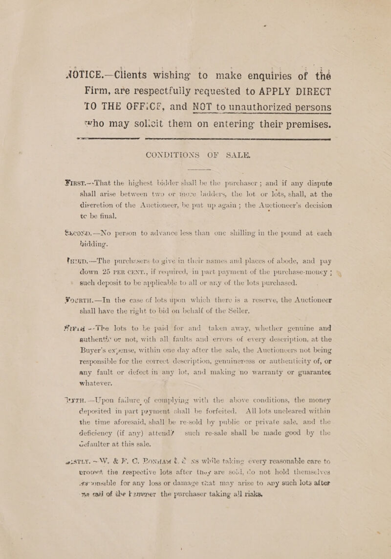 AOTICE.—Clients wishing to make enquiries of tie Firm, are respectfully requested to APPLY DIRECT TO THE OFF:Cf, and NOT to unauthorized persons who may sol.cit them on entering their premises.   CONDITIONS OF SALE. First.~-That the highest bidder shall be the purchaser ; and if any dispute shall arise between two or moze bidders, the lot or lots, shall, at the diseretion of the Auctioneer, be put up again; the Auctioneer’s decision tc be final. €EcoYpD.—No person to advance less than one shilling in the pound at each lnidding. tamup.—The purchesers to give in their names and places of abode, and pay down 25 PER CENT., if reqrured, in part payment of the purchase-mouney ; such deposit to be applicable to all or any of the lots purchased. VourtH.—In the case of lots upon which there is a reserve, the Auctioneer shall have the right to bid on behalf of the Seiler. Mivid --Tkhe lots to be paid for and taken away, whether genuine and suthenti or not, with all faults and errors of every description, at the Buyer’s ex‘yense, within one day after the sale, the Auctionvers not being responsible for the correct description, genuineress or authenticity of, or any fault or defect m any lot, and making no warranty or guarantee whatever. ‘aytH, —Upon failure of complying with the above conditions, the money Ceposited in part psyment shall be forfeited. All lots uncleared within the time aforesaid, shall be re-sold by public or private sale, and the deficiency (if any) attend’ such re-sale shall be made good by the aefaulter at this sale. wiatLy.~W. &amp; F.C. Ponnaw &amp; &amp; xs while taking every reasonable care to vrocect the respective lots after they are soil, do not hold themselves asoonsible for any loss or damage tnat may arise to any such lots after -me tadi of the F2mmer the purchaser taking al] risks,