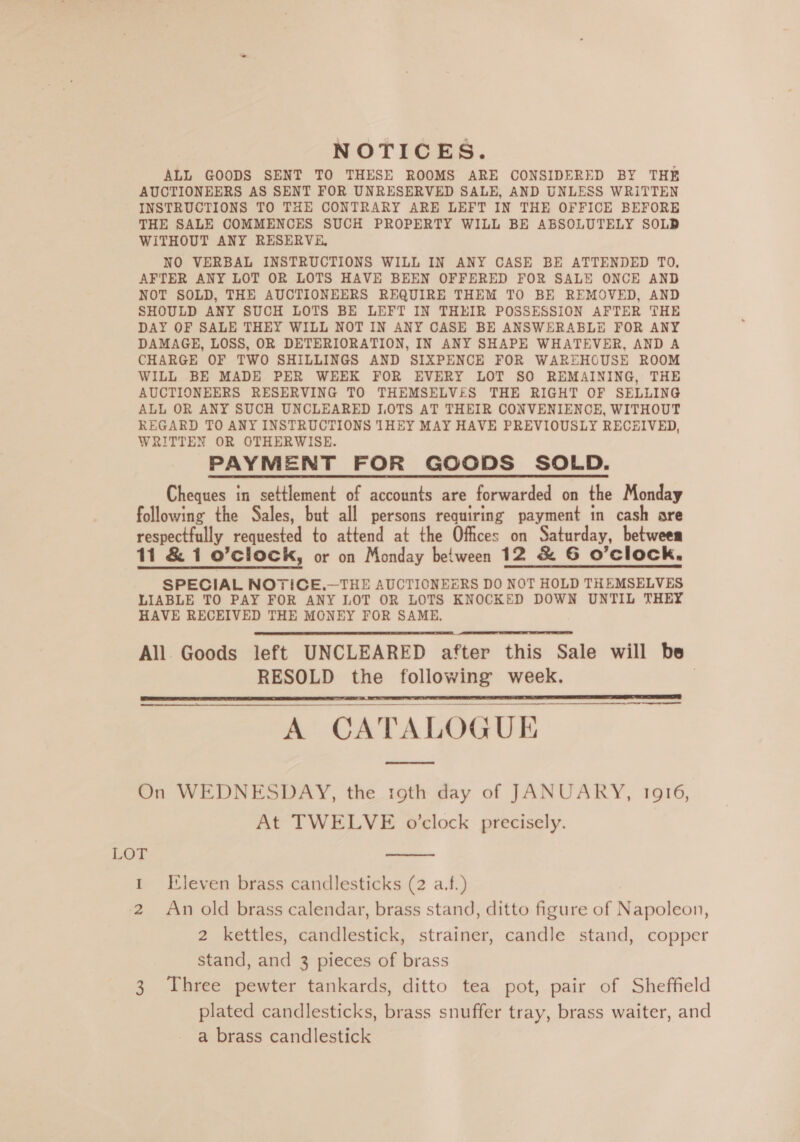 NOTICES. ALL GOODS SENT TO THESE ROOMS ARE CONSIDERED BY THE AUCTIONEERS AS SENT FOR UNRESERVED SALE, AND UNLESS WRITTEN INSTRUCTIONS TO THE CONTRARY ARE LEFT IN THE OFFICE BEFORE THE SALE COMMENCES SUCH PROPERTY WILL BE ABSOLUTELY SOLD WiTHOUT ANY RESERVE, NO VERBAL INSTRUCTIONS WILL IN ANY CASE BE ATTENDED TO. AFTER ANY LOT OR LOTS HAVE BEEN OFFERED FOR SALE ONCE AND NOT SOLD, THE AUCTIONEERS REQUIRE THEM TO BE REMOVED, AND SHOULD ANY SUCH LOTS BE LEFT IN THEIR POSSESSION AFTER THE DAY OF SALE THEY WILL NOT IN ANY CASE BE ANSWERABLE FOR ANY DAMAGE, LOSS, OR DETERIORATION, IN ANY SHAPE WHATEVER, AND A CHARGE OF TWO SHILLINGS AND SIXPENCE FOR WAREHOUSE ROOM WILL BE MADE PER WEEK FOR EVERY LOT SO REMAINING, THE AUCTIONEERS RESERVING TO THEMSELVES THE RIGHT OF SELLING ALL OR ANY SUCH UNCLEARED I.OTS AT THEIR CONVENIENCE, WITHOUT REGARD TO ANY INSTRUCTIONS THEY MAY HAVE PREVIOUSLY RECEIVED, WRITTEN OR OTHERWISE. PAYMENT FOR GOODS SOLD. Cheques in settlement of accounts are forwarded on the Monday following the Sales, but all persons requiring payment in cash are respectfully requested to attend at the Offices on Saturday, between 11 &amp; 1 o’clock, or on Monday between 12 &amp; 6 O’clock., SPECIAL NOTICE.—THE AUCTIONEERS DO NOT HOLD THEMSELVES LIABLE TO PAY FOR ANY LOT OR LOTS KNOCKED DOWN UNTIL THEY HAVE RECEIVED THE MONEY FOR SAME, All Goods left UNCLEARED after this Sale will be RESOLD the following week. | A CATALOGUE       On WEDNESDAY, the toth day of JANUARY, 1916, At TWELVE o'clock precisely. LOT I 2 3  Eleven brass candlesticks (2 a.f.) An old brass calendar, brass stand, ditto figure of Napoleon, 2 kettles, candlestick, strainer, candle stand, copper stand, and 3 pieces of brass Three pewter tankards, ditto tea pot, pair of Sheffield plated candlesticks, brass snuffer tray, brass waiter, and a brass candlestick