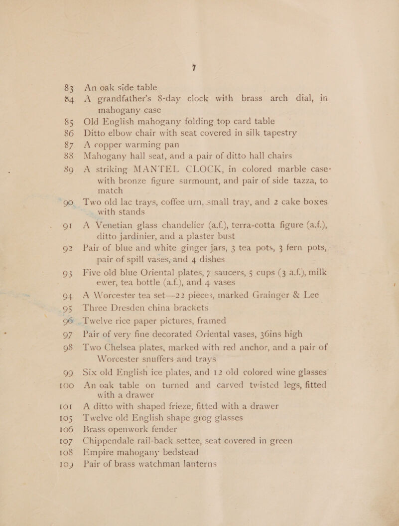 83 &amp;4 85 86 87 88 89 94 95 96 97 98 TOO IOI 105 106 [07 108 TO) An oak side table A grandfather's 8-day clock with brass arch dial, in mahogany case Old English mahogany folding top card table Ditto elbow chair with seat covered in silk tapestry A copper warming pan Mahogany hall seat, and a pair of ditto hall chairs A striking MANTEL CLOCK, in colored marble case: with bronze figure surmount, and pair of side tazza, to match Two old lac trays, coffee urn, small tray, and 2 cake boxes with stands A Venetian glass chandelier (a.f.), terra-cotta figure (a.f.), ditto jardinier, and a plaster bust Pair of blue and white ginger jars, 3 tea pots, 3 fern pots, - pair of spill vases, and 4 dishes Five old blue Oriental plates, 7 saucers, 5 cups (3 a.f.), milk ewer, tea bottle (a.f.), and 4 vases A Worcester tea set—22 pieces, marked Grainger &amp; Lee Three Dresden china brackets | Pair of very fine decorated Oriental vases, 36ins high Two Chelsea plates, marked with red anchor, and a pair of Worcester snuffers and trays Six old English ice plates, and 12 old colored wine glasses’ An oak table on turned and carved twisted legs, fitted with a drawer A ditto with shaped frieze, fitted with a drawer Twelve old English shape grog glasses Brass openwork fender Chippendale rail-back settee, seat covered in green Empire mahogany bedstead Pair of brass watchman lanterns