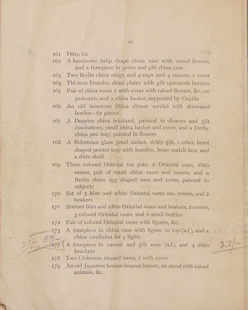 IO 161 Jitto lot 162 A handsome tulip shape china vase with raised flowers, and a timepiece in green and gilt china case 163 Two Berlin china mugs, and 4 cups and 4 saucers, I cover 164 Thi:teen Dresden china plates with gilt openwork borders 165 Pair of china vases I with cover with raised flowers, &amp;c.,on pedestals, and a china basket, supported by Cupids 166. An old ironstone china dinner service with decorated border—62 pieces 167 A Dresden china inkstand, painted in ~flowers and eilt decorations, small china basket and cover, and a Derby china pen tray, painted in flowers 168 A Bohemian glass jewel casket, richly gilt, « other, heart shaped pewter tray with handles, brass match box, and a ditto skull . 1O9 .MUhfee colored Oriental tea pots, 2 Oriental cups, ditto saucer, pair of small china vases and covers, and a Berlin china egg shaped vase and cover, painted in . subjects 170 Set of 3 blue and white Oriental vases ana covers, and 2 beakers 171 Sixteen blue and white Oriental vases and beakers, 2 covers, 3 colored Oriental vases, and 2 small bottles 172. Pair of colored Oriental vases with figures, &amp;c. 173 A timepiece in china case with figure on top (af.), and a oyi— china candlabra for 4 lights | ! — X77 , A timepiece in carved and gilt case (a.f.), and 4 ditto Qt} % 4. brackets as ae 178 Two Cloisonne enamel vases, 1 with cover 179 Anold Japanese bronze incense burner, on stand with raised animals, &amp;c.