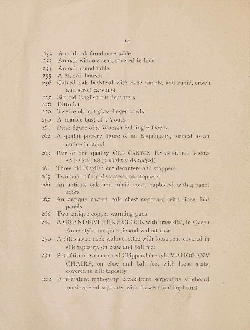 .263 264 265 266 268 269 e721 14 An old oak farmhouse table An oak window seat, covered in hide An oak round table A 2tt oak bureau Carved oak bedstead with cane panels, and cupid, crown and scroll carvings Six old English cut decanters Ditto lot Twelve old cut glass finger bowls A marble bust of a Youth — Ditto figure of a Woman holding 2 Doves A quaint pottery figure of an Esquimaux, formed as an umbrella stand Pair of. fine: quality OLD CANTON ENAMELLED VASES AND COVERS (1 slightly damaged) Three old English cut decanters and stoppers Two pairs of cut decanters, no stoppers An antique oak and inlaid court cupboard with 4 panel doors An antique carved oak chest cupboard with linen fold panels Two antique copper warming pans A GRANDFATHER’S CLOCK with brass dial, in Queen Anne style marqucterie and walnut case A ditto swan neck walnut settee with loose seat, covered in silk tapestry, on claw and ball feet Set of 6 and 2arm carved Chippendale style MAHOGANY CHAIRS, on claw and ball feet with loose seats, covered in silk tapestry A miniature mahogany break-front serpentine sideboard