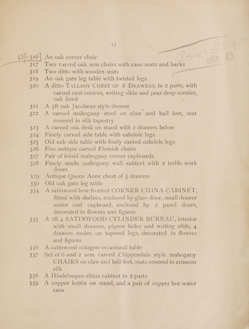 45]-316 ee, 318 319 320 521 322 323 324 325 336 337 338 no? a oa An oak corner chair Two carved oak arm chairs with cane seats and backs Two ditto with wooden seats Laer An oak gate leg table with twisted legs A ditto TALLBOY CHEST OF 8 DRAWERS, in 2 parts, with carved cant corners, writing slide and pear drop cornice, oak lined . A 5ft oak Jacobean style dresser A carved mahogany stool on claw and ball feet, seat covered in silk tapestry A carved oak desk on stand with 2 drawers below Finely carved side table with cabriole legs Oid oak side table with finely carved cabriole legs Five antique carved Flemish chairs Pair of inlaid mahogany corner cupboards Finely made mahogany wall cabinet with 2 trellis work doors Antique Queen Anne chest of 5 drawers Old oak gate leg table A satinwood bow-fronted CORNER CHINA C: \BINET, fitted with shelves, enclosed by glass door, small rere under and cupboard, enclosed by 2 panel doors, decorated in flowers and figures A 2ft 4 SATINWOOD CYLINDER BUREAYJ, interior with small drawers, pigeon holes and writing slide, 4 drawers under, on tapered legs, decorated in flowers and figures A.satinwood octagon occasional table Set of 6 and 2 arm carved Chippendale style mahogany CHAIRS on claw and ball feet, seats covered in crimson silk A Hindeloopen china cabinet in 2 parts A copper kettle on stand, and a pair of copper hot water cans