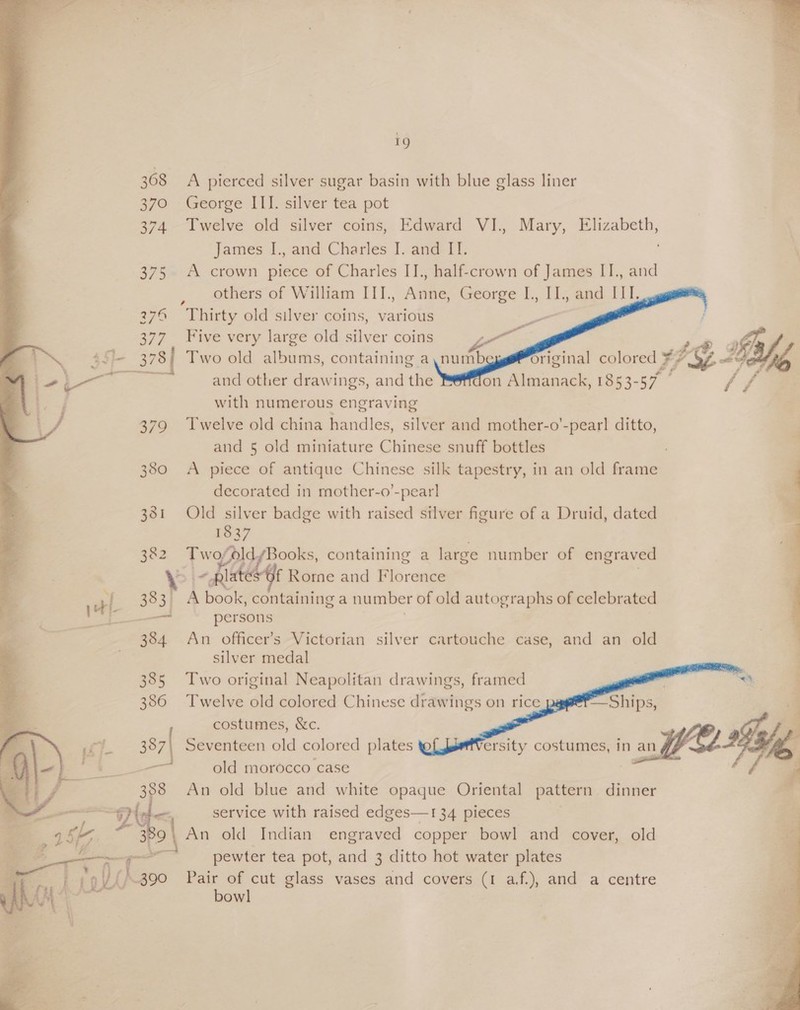 19 308 A pierced silver sugar basin with blue glass liner 370 George III. silver tea pot 374. Twelve old silver coins, Edward VI., Mary, Elizabeth, James I., and Charles J. and II. 375 A crown piece of Charles II., half-crown of James II., and others of William IIJ., Anne, George I., II., and III. 276 =©Thirty old silver coins, various -   377 Five very large old silver coins a Gy 4 ai tal > 445 3784 Two old albums, containing a,numb Td fl ¥ b eaieeeee a £ Fa P é lol and other drawings, and the on Almanack, 1853-57 ae with numerous engraving 379 Twelve old china handles, silver and mother-o’-pearl ditto, and 5 old miniature Chinese snuff bottles 380 A piece of antique Chinese silk tapestry, in an old frame decorated in mother-o’-pear] 381 Old silver badge with raised silver figure of a Druid, dated 1837 382 Two; yoldyBooks, containing a large number of engraved \ - plate f Rorne and Florence 383, A book, containing a number of old autographs of celebrated — persons 384 An officer’s Victorian silver cartouche case, and an old silver medal      385 Two original Neapolitan drawings, framed “a 386 Twelve old colored Chinese drawings on rice —Ships, : costumes, &amp;c. é 387| Seventeen old colored plates ersity costumes, in an B “We ae old morocco case é | 388 An old blue and white opaque Oriental pattern dinner ~ 2Y< service with raised edges—134 pieces 389, An old Indian engraved copper bowl and cover, old > fi-t fs : :oV{/390 Pair of cut glass vases and covers (1 af.), and a centre bowl  