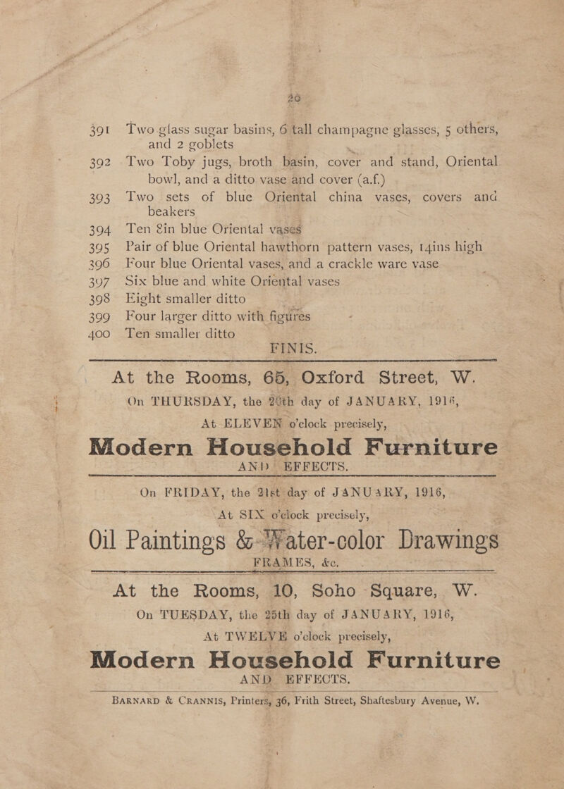 26 391 Two-glass sugar basins, 6 tall champagne glasses, 5 others, and 2 goblets x 392 Two Toby jugs, broth basin, cover and stand, Oriental bowl, and a ditto vase and cover (a.f.) 393 Two sets of blue Oriental china vases, covers and beakers 394 Ten Sin blue Oriental vases 395 Pair of blue Oriental hawthorn pattern vases, t4ins high 396 Four blue Oriental vases, and a crackle ware vase 397 Six blue and white Oriental vases 398 Eight smaller ditto 399 Four larger ditto with figtires 400 Ten smaller ditto  At the Rooms, 65, Oxford Street, W. On THURSDAY, the 20th day of JANUARY, 1918, At ELEVEN o'clock precisely, NMNiodern Household Furniture AN} EFFECTS. On FRIDAY, the Bist day of JANUARY, 1916, At a o'clock precisely, Oil Paintings &amp;- WV ater-color Drawings FRAMES, &amp;e, NG ‘the Rooms, 10, Soho ‘Square, mig On TUESDAY, the 25th day of JANUARY, 1916, At TWELVE o’clock precisely, Modern Household Furniture 1 eee AND EFFECTS. BARNARD &amp; CRANNIS, Printers, ; 36, Frith ‘Street, ‘Shaftesbury ‘Avenue, W. a 