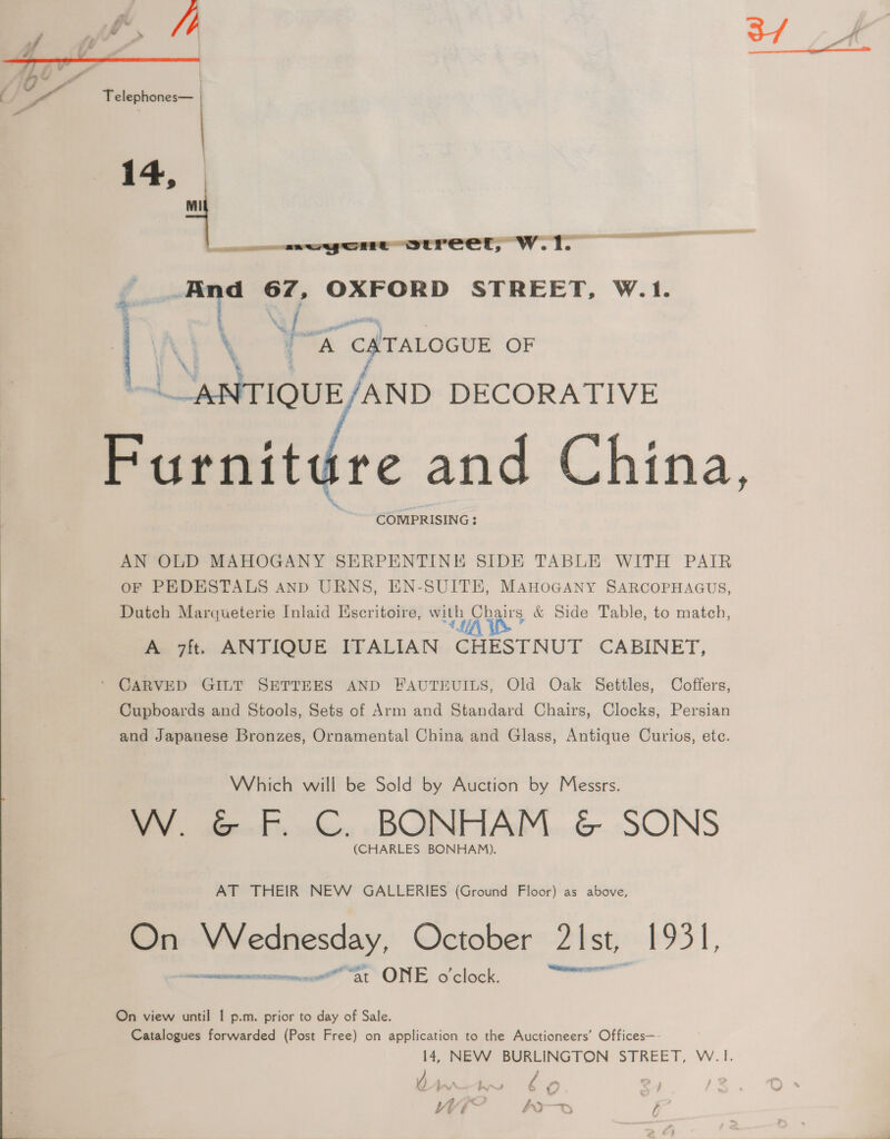 Jf Kt M> /) 3/ 4) y : - Telephones— | 14, <_< Ware Itreer, w.i. i — 2 i mi OXFORD STREET, W.1. | a \ A € TALOGUE OF ~ ANTIQUE AND DECORATIVE Furnit ire and China, COMPRISING : AN OLD MAHOGANY SERPENTINE SIDE TABLE WITH PAIR OF PEDESTALS AnD URNS, EN-SUITE, MAHOGANY SARCOPHAGUS, Dutch Marqueterie Inlaid Escritoire, with Chairs &amp; Side Table, to match, AY * A 7ft. ANTIQUE ITALIAN CHESTNUT CABINET, ‘ CARVED GILT SETTEES AND FAUTEUILS, Old Oak Settles, Coffers, Cupboards and Stools, Sets of Arm and Standard Chairs, Clocks, Persian and Japanese Bronzes, Ornamental China and Glass, Antique Curivs, ete. Which will be Sold by Auction by Messrs. WN. fe. ©. BONHAM, &amp; SONS (CHARLES BONHAM). AT THEIR NEW GALLERIES (Ground Floor) as above, On Wednesday, October 2 Ist, 195 I, 2k AERO TED GO, a “At ONE Oo “clock. ssi On view until | p.m. prior to day of Sale. Catalogues forwarded (Post Free) on application to the Auctioneers’ Offices—- 14, NEW BURLINGTON STREET, W.|1. , Ms ew ed c f} Wwi- bo §&amp;