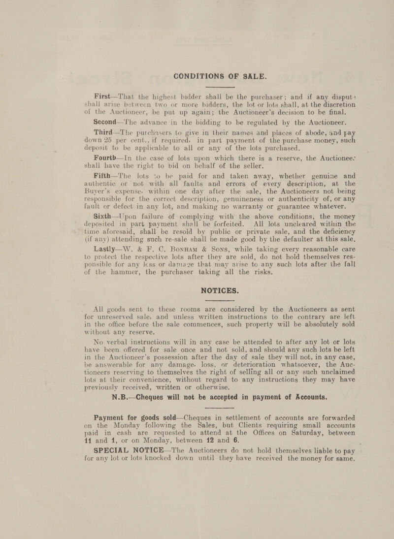 CONDITIONS OF SALE. First—That the highest bidder shall be the purchaser; and if any disput: shall arise between two or more bidders, the lot or lots shall, at the discretion of the Auctioneer, be put up again; the Auctioneer’s decision to be final. Second—'l'he advance in the bidding to be regulated by the Auctioneer. Third—The purchasers to give in their names and places of abode, and pay down 25 per cent., if required, in part payment of the purchase money, such deposit to be applicable to all or any of the lots purchased. Fourth—In the case of lots upon which there is a reserve, the Aneeemees shall have the right to bid on behalf of the seller. Fifth—The lots to be paid for and taken away, whether genuine and authentic or not with all faults and errors of every description, at the Buyer’s expense, within one day after the sale, the Auctioneers not being responsible for the correct description, genuineness or authenticity of, or any fault or defect in any lot, and making no warranty or guarantee whatever. Sixth—Upon failure of complying with the above conditions, the money deposited in part payment shell be forfeited. All lots uncleared within the time aforesaid, shall be resold by public or private sale, and the deficiency Qf any) attending such re-sale shall be made good by the defaulter at this sale, Lastly—W. &amp; F. C. Bonnam &amp; Sons, while taking every reasonable care to protect the respective lots after they are sold, do not hold themselves res- ponsible for any Icss or damave that may arise to any such lots after the fall of the hammer, the purchaser taking all the risks. NOTICES. All goods sent to these rooms are considered by the Auctioneers as sent for unreserved sale, and unless written instructions to the contrary are left in the office before the sale commences, such property will be absolutely sold without any reserve. No verbal instructions will in any case be attended to after any lot or lots have been offered for sale once and not sold, and should any such lots be left in the Auctioneer’s possession after the day of sale they will not, in any case, be answerable for any damage, loss, or deterioration whatsoever, the Auc- tioneers reserving to themselves the right of selling all or any such unclaimed lots at their convenience, without regard to any ‘instructions they may have previously received, written or otherwise. N.B.—Cheques will not be accepted in payment of Accounts. Payment for goods sold—Cheques in settlement of accounts are forwarded on the Monday following the Sales, but Clients requiring small accounts paid in cash are requested to attend at the Offices on Saturday, between 44 and 1, or on Monday, between 12 and 6. SPECIAL NOTICE—The Auctioneers do not hold themselves liable to pay for any lot or lots knocked down until they have received the money for same,