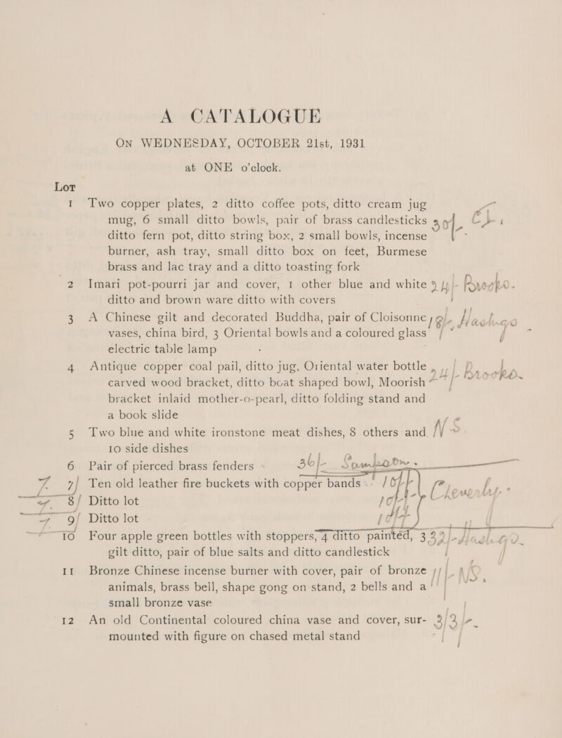 Lot tn 12 A CATALOGUE ON WEDNESDAY, OCTOBER 2lst, 1931 at ONE o’clock. Two copper plates, 2 ditto coffee pots, ditto cream jug s mug, 6 small ditto bowls, pair of brass candlesticks 30/- Ch ‘ ditto fern pot, ditto string box, 2 small bowls, incense : burner, ash tray, small ditto box on feet, Burmese brass and lac tray and a ditto toasting fork Imari pot-pourri jar and cover, 1 other blue and white 9 /y- - Rye Wo. ditto and brown ware ditto with covers A Chinese gilt and decorated Buddha, pair of Cloisonne Gl | adh vases, china bird, 3 Oriental bowls and a coloured glass, ; i electric table lamp Antique copper coal pail, ditto jug, Oriental water bottle , ,, L er 7 rho carved wood bracket, ditto boat shaped bowl, Moorish 2 / eine st) bracket inlaid mother-o-pearl, ditto folding stand and a book slide Two blue and white ironstone meat dishes, 8 others and Ns 10 side dishes   Pair of pierced brass fenders 36 IE Soda dp ee Ten old leather fire buckets with copper Weer Danes pos I ae /, a Ditto lot / Oh iin Rie ’ Ditto lot / TT seen sae, Oe Conver kre Four apple green bottles with stoppers, 4 ditto painted, 339 /- Jiao). av gilt ditto, pair of blue salts and ditto candlestick i Bronze Chinese incense burner with cover, pair of bronze ///_ ? animals, brass bell, shape gong on stand, 2 bells and a’ | small bronze vase Sta An old Continental coloured china vase and cover, sur- 3/3, iP. mounted with figure on chased metal stand a '