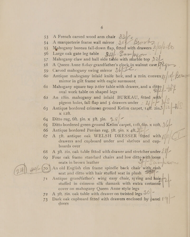53 54 55 56 57 59 60 61 62 63 64 65 66 67 68 69 ig 6 i A French carved wood arm chair bs Ys A marqueterie frame wall mirror See ~ bye 5° A-3 | Mahogany bureau fall-down Hap, rf with drawers 2 nf fr Large oak gate leg table 34 Cw 1 Tyo enw [ Mahogany claw and ball side table with marble top | v2 ip A Queen Anne 8-day grandfather's ieee walnut case.  | oF Carved mahogany swing mirror {b/-+*~- Antique mahogany inlaid knife bok, and a 2Iin. convex Jy //) | L Ber mirror in gilt frame with eagle surmount i Mahogany square top 2-tier table with drawer, and a ditto | _| ly oval work table on shaped legs Sim aL An 18in. mahogany and inlaid BUREAU, fitted Ww h! pigeon holes, fall flap and 5 drawersunder - JJ j-/- ee Wie Antique bordered crimsen ground Kelim carpet, cae ts (i = % 12h. rp Ditto rug, 6ft. sin. x sft. 3in. 9.9/7 os a Ditto bordered green ground Kelim’ carpet, 1ft,6in, x roft, 3 lyi- Antique bordered Persian rug, 5ft. gin. x 4ft. 3] - | a fi A sft. antique oak WELSH DRESSER | fitted with 1////// Ge drawers and cupboard under and shelves and cup- / ; = boards over R: A 3ft. 2in. oak table fitted with drawer and stretcher a Four oak frame standard chairs and low SORE ile ae. seats in brown leather 4 [Sor i We, seat and ditto with hair stuffed seat in plush. “ Antique grandfather’s wing easy chair, spring and haiy7~) | . stuffed in crimson silk damask with extra cretonne cover on mahogany Queen Anne style legs A 3ft. 2in. oak table with drawer on twisted legs A  doors