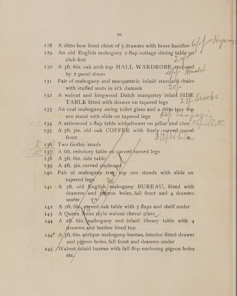 128 129 133 134 135 136, 138 139 140 14 142 143 144* 145 |e) ; bf Hey A ditto bow front chest of 5 drawers with brass handles | ( An old English mahogany 2-flap cottage dining table ont / hl club feet ot T A 3ft. 6in. oak arch top HALL WARDROBE pence’ tv by 2 panel doors Ay fl Pair of mahogany and marqueterie inlaid standard chairs with stuffed seats in sitk damask 26/7 A walnut and kingwood Dutch marquetry inlaid SID TABLE fitted with drawer on tapered legs RO/- An oval mahogany swing toilet glass and a ditto tray top Brooh ‘ urn stand with slide on tapered legs Vp ve we REA KR A satinwood 2-flap table withydrawer on Siler Mid pee ASE Ef &amp; (c A 3ft. 3in. old oak COFFER with finely Ni aa front / ‘ Sh LV a Two Gothic stools bi / om A 6ft. refectory table oh | carved, Aurned legs A 3ft. 6in. side table/ tapered legs’ YS, A 3ft. old nglish mahogany BUREAU, fitted with drawers/ and pigeon holes, fall front and 4 drawers under / CY / A oft: 6id, carved dak table with 3 flaps and shelf under A Queén &amp; A 2ft. 6in. Sees and leather lined top    nne style walnut cheval glass _/ ahogany and inlaid library table with 4 and pigeon holes, fall front and drawers under } alnut inlaid bureau with fall flap enclosing pigeon holes etc,/