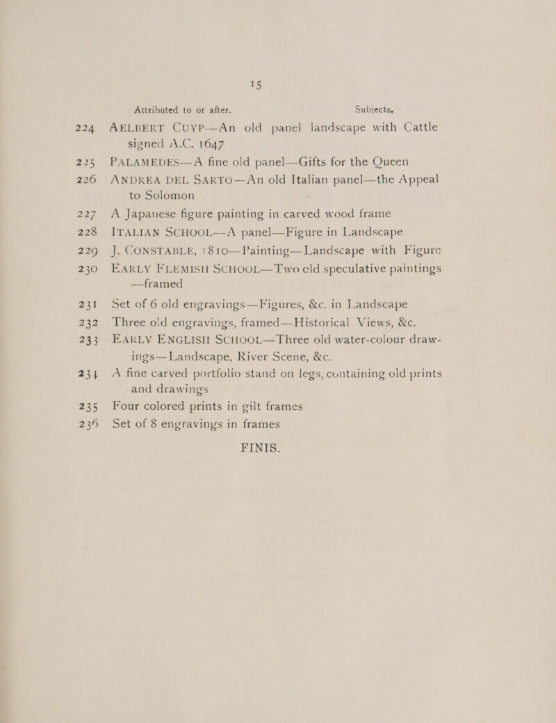 227 228 229 230 241 232 233 234 235 239 15 Attributed to or after. Subjects, AELBERT Cuyp-—An old panel landscape with Cattle signed \.C. 1647 PALAMEDES—A fine old panel—Gifts for the Queen ANDREA DEL SARTO—An old Italian panel—the Appeal to Solomon A Japanese figure painting in carved wood frame ITALIAN SCHOOL—A panel—Figure in Landscape J. CONSTABLE, +810—Painting—Landscape with Figurc EARLY FLEMISH SCHOOL—-Two cld speculative paintings —framed Set of 6 old engravings—Figures, &amp;c. in Landscape Three old engravings, framed— Historical Views, &amp;c. EARLY ENGLISH SCHOOL—Three old water-colour draw- ings— Landscape, River Scene, &amp;c. A fine carved portfolio stand on legs, cuntaining old prints and drawings Four colored prints in gilt frames Set of 8 engravings in frames FINIS.