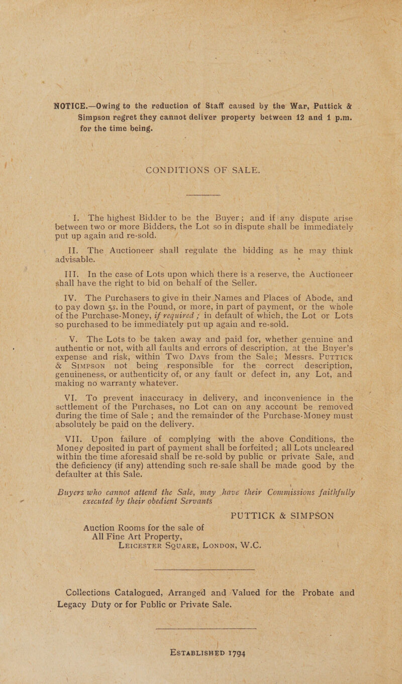 \ \ NOTICE.—Owing to the reduction of Staff caused by the War, Puttick &amp; . 7 Simpson regret they cannot deliver property between 12 and 1 p.m. for the time being. CONDITIONS OF SALE. t “J. The highest Bidder to be the Buyer; and if any dispute arise between two or more Bidders, the Lot so in dispute shall be immediately put up again and re-sold. / . II. The Auctioneer shall regulate the Te as La may think advisable. , IYI. Inthe case-of Lots upon which here is a reserve, the Auctioneer shall have the right to bid on behalf of the Seller. IV. The Purchasers to give\in their Names and Places of Abode, and to pay down 5s. in the Pound, or more, in part of payment, or the whole of the Purchase-Money, zf vequived ; ; in default of which, the Lot or Lots so purchased to be immediately put up again and re- -sold. V. The Lots to be taken away and -paid for, whether genuine and authentic or not, with all faults and errors of description, at the Buyer’s | expense and risk, within Two Days from the Sale; Messrs. Puttick &amp; Simpson not being responsible for the correct ~ description, genuineness, or authenticity of, or any fault or defect in, any Lot, and making no warranty whatever. VI. To prevent inaccuracy in delivery, and inconvenience in the settlement of the Purchases, no Lot can on any account be removed during the time of Sale ; and the remainder of the Purchase-Money must © absolutely be paid on the delivery. VII. Upon failure of complying with the above Conditions, the Money deposited in part of payment shall be forfeited ; all Lots uncleared _within the time aforesaid shall be re-sold by public or private Sale, and . _ the deficiency (if any) attending such re-sale shall be made good by the defaulter at this Sale. Buyers who cannot attend the Sale, may have their Commissions faithfully executed by their obedient Servants PUTTICK &amp; SIMPSON Auction Rooms for the sale of All Fine Art Property, | | LEICESTER SQUARE, Lonpon, W.C. I Collections Catalogued, Arranged and Valued for the Probate and -. Legacy Duty or for Public or Private Sale. | ESTABLISHED 1794