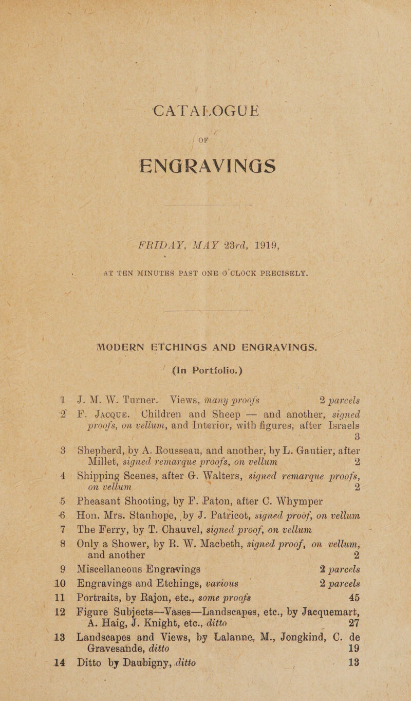 Kal 6 ee Bore, CATALOGUE | OF ENGRAVINGS FRIDAY, MAY 28rd, 1919, AT TEN MINUTES PAST ONE 0’CLOCK PRECISELY.  MODERN ETCHINGS AND ENGRAVINGS. ‘ (In Portfolio.) J Wi Turner. Views, many proofs 2 narcels F. Jacgus. Children and Sheep — and another, signed proofs, on vellum, and Interior, oe figures, after Israels 3 Shepherd, ie Rousseau, and another, by L. Gautier, alter Millet, segned remarque proofs, on vellum 2 Shipping Scenes, after G. Walters, signed re yal on vellum Pheasant Shooting, by F. Pin. after C. Whymper Hon. Mrs. Stanhope, , by J. Patricot, signed proof, on vellum The Ferry, by T. Chauvel, signed proof, on vellum Only a Shower, by R. W. Macbeth, mee proof, on vellum, and another 2 Miscellaneous Eneravings 2 parcels Engravings and Etchings, various — 2 parcels Portraits, by Rajon, etc., some proofs 45 goa Subjects—Vases—Landscapes, ete., by Jacquemart, A. Haig, J. Knight, ete., ditto 2 Landscapes and Views, by Ualanne, M., Jongkind, C. de Gravesande, ditto 19 Ditto by Daubigny, ditio = | ee a Ts