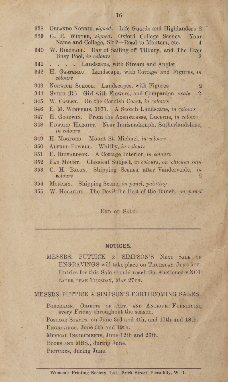 338 B00 340 341 342 348 344 345 346 347 848 849 350 351 352 358 304 i i Ae pele c \ ORLANDO Norrie, signed. 7 Life Guards and Highlanders 2” G. R. Winter, signed. Oxford College Scenes. Your: Name and College, Sir?—Road to Montem, ete. i 4 W. Birowann. Day of Sailing off Tilbury, and The Ever | Busy Pool, a colours 2 Landscape, with Stream and Angler. H. Gastenav. Landscape, with Cottage and Figures, 77 colours Norwicn ScHoou. Landscapes, with Figures | PA Sm1ke (R.) Girl with Flowers, and Companion, ovals 2 W. Castry. On the Cornish Coast, in colours EK. M. Wiwperis, 1871. A Scotch Landscape, in colowrs H. Goopwin. From the Axenstrasse, Lucerne, in colours an colours ae H. Moerorp. Mount St. Michael, in colours AurreD Powrstu. Whitby, i-colowrs EK. Ricuarpson. A Cottage Interior, in colours Fan Mount. Classical Subject, in colours, on chicken skin C. H. Bacon. Shipping Scenes, after Vandervelde, in eolours e 9, Monamy. Shipping Scene, on panel, painting  NOTICES. MESSRS. PUTTICK &amp;. SIMPSON’S Nexr Sate. or ENGRAVINGS will take place on Tuurspay, June 51H. LATER THAN Turspay, May 27TH. PorcenaiIn, OBsects oF ART, AND Antique Fonwmmune, every Friday throughout the season. ) Postace Stames, on June 3rd and 4th, and 17th and 18th. Eneravinas, June 5th and 19th. : : Mustcan INSTRUMENTS, June 12th and 6th. Picturgs, during J une. \ { Women's Printing Society, Ltd., Brick Street, Piccadilly, W. 1. :