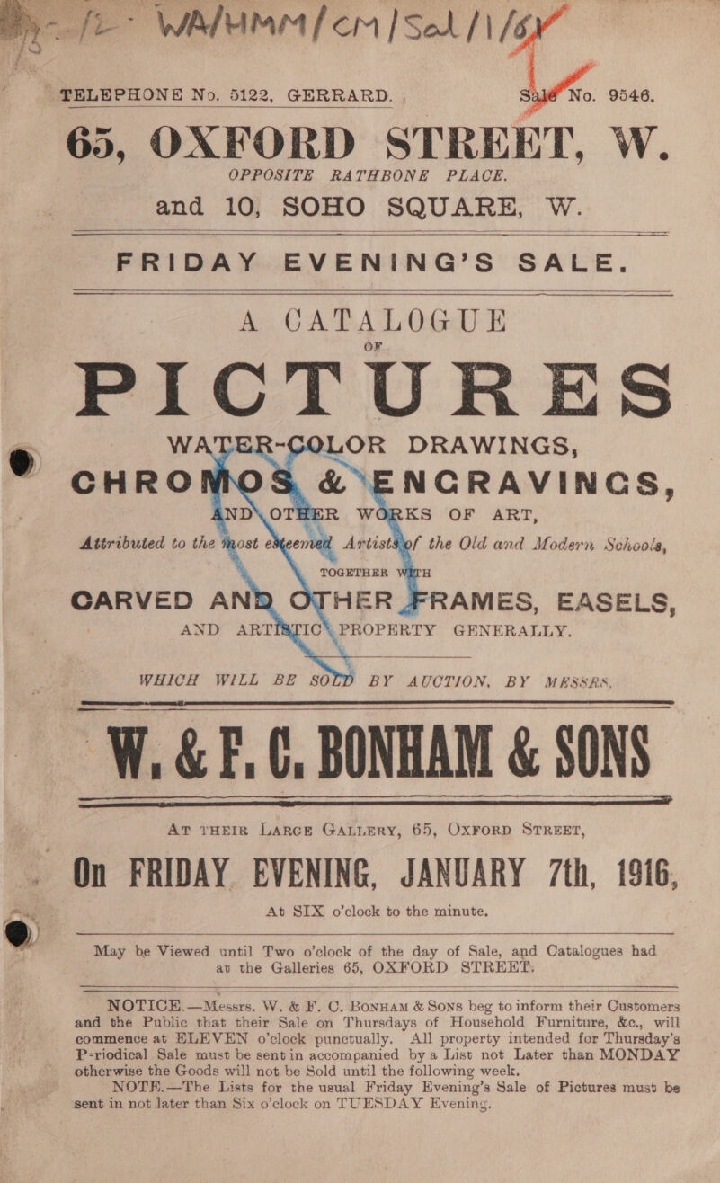  TELEPHONE No. 5122, GERRARD.. 65, OXFORD STREET, W. OPPOSITE RATHBONE PLACE. and 10, SOHO SQUARE, W.  — ee   FRIDAY EVENING’S SALE. A CATALOGUE nie PICTURES OR DRAWINGS, -C0L oo IND\ OTHER WORKS OF ART,  Attributed to the most e ened Artist&amp;of the Old and Modern Schools, TOGETHER H CARVED AN HER FRAMES, EASELS, AND ARTISTIC\ PROPERTY GENERALLY.    WHICH WILL BE SO BY AUCTION, BY MESSRS,   W.&amp;F,¢, BONHAM &amp; SONS. At rHEIR Larce GALLERY, 65, OxFoRD STREET, _ On FRIDAY EVENING, JANUARY 7th, 1916,   Ra At SIX o’clock to the minute. A aaa eae ee May be Viewed until Two o’clock of the day of Sale, and Catalogues had av the Galleries 65, OXFORD STREET.    NOTICE.—Messrs. W. &amp; F. C. Bonuam &amp; Sons beg to inform their Customers and the Public that their Sale on Thursdays of Household Furniture, &amp;c., will commence at ELEVEN o’clock punctually. All property intended for Thursday’s P-riodical Sale must be sentin accompanied bya List not Later than MONDAY otherwise the Goods will not be Sold until the following week. NOTE.—The Lists for the usual Friday Evening’s Sale of Pictures must be sent in not later than Six o’clock on TUESDAY Evening.