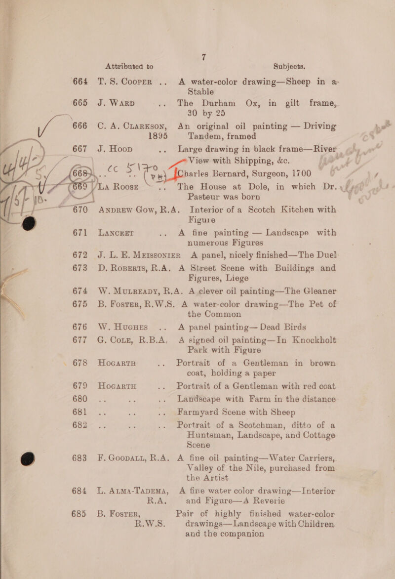 Attributed to 664 T.S. Cooper .. J. WARD     C, A. CLARKSON, 1895 J. Hoop tos V3 ho es (v6 my L.o0Ke- =, LANCRET Subjects, A water-color drawing—Sheep in a: Stable 30 by 25 An original oil painting — Driving Tandem, framed View with Shipping, dc. harles Bernard, Surgeon, 1700 Pasteur was born Figure A fine painting — Landscape with numerous Figures A Street Scene with Buildings and Figures, Liege 676 W. HuGuHEs 677 G. Coxs, R.B.A. . 678 Hocarta 679 HocartH 680 681 682 ee 683 F.Goopatt, R.A. 684 L. Auma-TapeEMa, R.A. 685 3B. Foster, R.W.S. the Common A panel painting— Dead Birds A signed oil painting—In Knockholt Park with Figure Portrait of a Gentleman in brown coat, holding a paper Portrait of a Gentleman with red coat Landscape with Farm in the distance Farmyard Scene with Sheep Portrait of a Scotchman, ditto of a Huntsman, Landscape, and Cottage Scene A fine oil painting— Water Carriers,. Valley of the Nile, purchased from the Artist A fine water color drawing—Interior and Figure—A Reverie Pair of highly finished water-color drawings— Landscape with Children and the companion