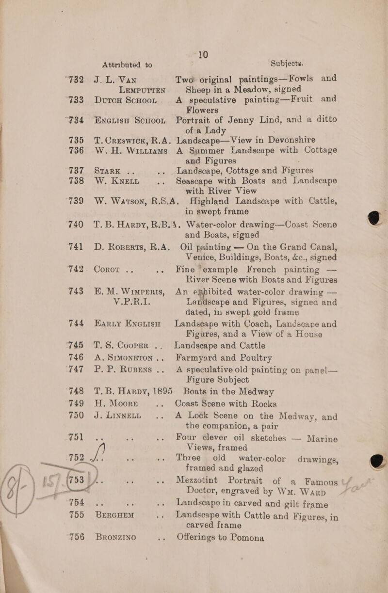10 Attributed to Subjects. “732 «J. L. Van Two original paintings—Fowls and LEMPUTTEN Sheep in a Meadow, signed 733 Dvuren ScHoon A speculative painting—Fruit and Flowers ‘734 Eyoxisu Scuoon Portrait of Jenny Lind, and a ditto of a Lady 735 T. Creswick, R.A. Landscape—View in Devonshire 736 W.H. Wititiams A Summer Landscape with Cottage . and Figures “737 «~Svark .. .. . Landscape, Cottage and Figures 738 W.Knett .. Seascape with Boats and Landscape with River View 739 W. Watson, R.S.A. Highland Landscape with Cattle, in swept frame 740 T.B. Harpy, R.B,4. Water-color drawing-—Coast Scene and Boats, signed 741 =D. Roperts, R.A. Oil painting — On the Grand Canal, Venice, Buildings, Boats, &amp;c., signed 742. Coror .. .. Fine ‘example French painting — River Scene with Boats and Figures 743° E.M. Wimperis, An egpibited water-color drawing — V.PeR.L Landscape and Figures, signed “and dated, in swept goid frame 744 Earty Enetish Landscape with Coach, Landscape and Figures, and a View of a House 745 ‘QT.S. Cooper .. Landscape and Cattle 746 A.Simoneton.. Farmyard and Poultry ‘747 =P. P. Rupens .. A speculative old painting on panel— Figure Subject ‘748 =T.B. Harpy, 1895 Boats in the Medway   749 H. Moors .. Coast Scene with Rocks 750 J. iinnety .. A Loék Scene on the Medway, and the companion, a pair 751 a .. Four clever oil sketches — Marine J Views, framed 752 chy .. Three old water-color drawings, \ ee, OR, framed and glazed \ BS | (758) ). in -. Mezzotint Portrait of a Famous t/_ Row Doctor, engraved by Wm. Warp ~~ 15h ¥. a .. Landscape in carved and gilt frame 755 BERGHEM .. Landscape with Cattle and Figures, in carved frame 756 Bronzrno .. Offerings to Pomona