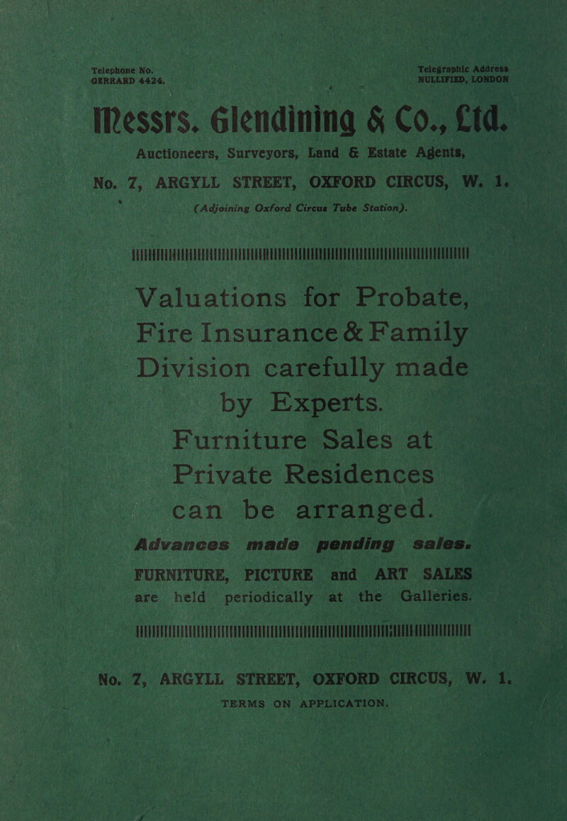 Telephone No. Pheer ERNE ne Sere ke: simian che Telegraphic Address GERRARD 4424, 00 NULLIFIED, LONDON ‘TWRessrs. Glendining 5 6. ftd. Auctioneers, Shr evel Land &amp; Estate Agents, | NG. 7: ARGYLL STREET, OXFORD ‘CIRCUS, w. a AS ny Adjoining Oxford Circus Tube Station). ATCA - Valuations for Probate, Division carefully made a Dy Experts. i Furniture Sales at Private Residences _ can be arranged. , Advances made pending ‘aahead &lt; FURNITURE, PICTURE and ART SALES are held periodically at the Galleries. TM No. Z, ARGYLL STREET, OXFORD CIRCUS, w. Ae xe TERM S ON APPLICATION,