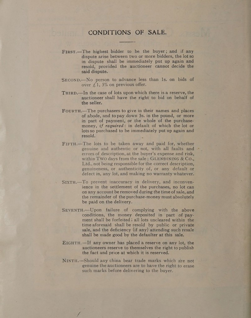 CONDITIONS OF SALE. First.—The highest bidder to be the buyer; and if any dispute arise between two or more bidders, the lot so in dispute shall be immediately put up again and resold, provided the auctioneer cannot decide the said dispute. SECOND.—No person to advance less than ls. on bids of over £1, 5% on previous offer. THIRD.—lIn the case of lots upon which there isa reserve, the auctioneer shall have the right to bid on behalf of the seller. FOURTH.—The purchasers to give in their names and places of abode, and to pay down 5s. in the pound, or more in part of payment, or the whole of the purchase- money, tf required: in default of which the lot or lots so purchased to be immediately put up again and resold. = FIFTH.—The lots to be taken away and paid for, whether genuine and authentic or not, with all faults and . errors of description, at the buyer’s expense and risk, within Two days from the sale; GLENDINING &amp; CoO., Ltd., not being responsible for the correct description, genuineness, or authenticity of, or any default or defect in, any lot, and making no warranty whatever. SIXTH.—To prevent inaccuracy in delivery, and inconven- ience in the settlement of the purchases, no lot can on any account be removed during the time of sale, and the remainder of the purchase-money must absolutely be paid on the delivery. SEVENTH.—Upon failure of complying with the above conditions, the money deposited in part of pay- ment shall be forfeited ; all lots uncleared within the time aforesaid shall be resold by public or private sale, and the deficiency (if any) attending such resale shall be made good by the defaulter at this sale. EIGHTH.—If any owner has placed a reserve on any lot, the auctioneers reserve to themselves the right to publish the fact and price at which it 1s reserved. NINTH.—Should any china bear trade marks which are not genuine the auctioneers are to have the right to erase such marks before delivering to the buyer.