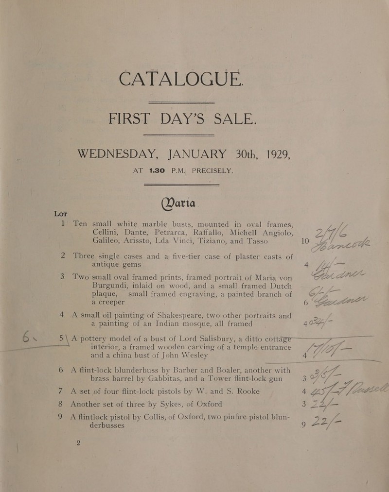 CATALOGUE, FIRS. DAY’S SALE. WEDNESDAY, JANUARY 30th, 1929, AT 1.30 P.M. PRECISELY. Daria Lot 1 Ten small white marble busts, mounted in oval frames, ae Cellini, Dante, Petrarca, Raffallo, Michell Angiolo, Z/ 1/6 Galileo, Arissto, Lda Vinci, Tiziano, and Tasso LO). hae Ay ee Q, LE pret 7 Z Three single cases and a five-tier case of plaster casts of ae antique gems t VP, 7 3 Two small oval framed prints, framed portrait of Maria von SALA Burgundi, inlaid on wood, and a small framed Dutch ae ae plaque, small framed engraving, a painted branch of Co a aver ceper 6 anne 4 A small oil painting of Shakespeare, two other portraits and a, a painting of an Indian mosque, all framed 4 OF, ‘S \ 5 \A pottery model of a bust of Lord Salisbury, a ditto cottaze—— 7. ————— interior, a framed wooden carving of a temple entrance J Via and a china bust of John Wesley A, ( we 6 A flint-lock blunderbuss by Barber and Boaler, another with BAT _. brass barrel by Gabbitas, and a Tower flint-lock gun Kho die, a, 7 A set of four flint-lock pistols by W. and S. Rooke 6 Another set of three by Sykes, of Oxford A flintlock pistol by Collis, of Oxford, two pinfire pistol blun- derbusses