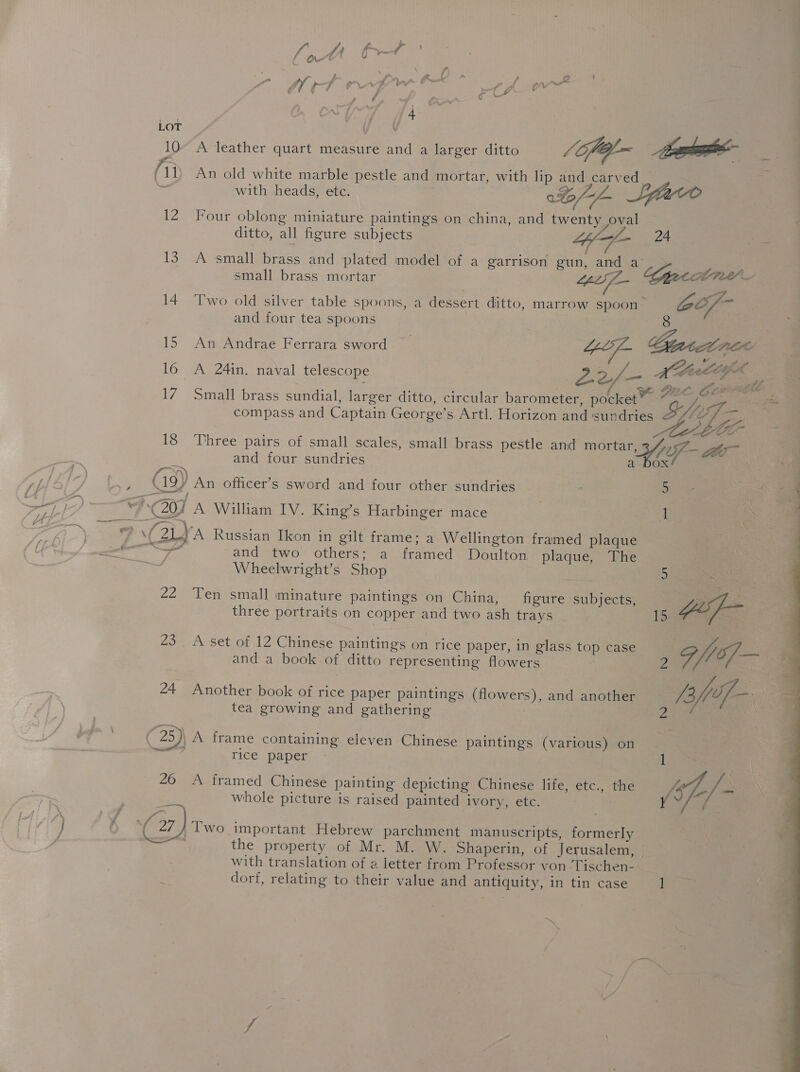 Va pf / a LA {i rr \ . \ f P ; ee Fak * / 2 (hi — 7, a \ S bv € ff af C vw ¢ { ’ -* Zz fr . - 7 ¥ 10° A leather quart measure and a larger ditto /Gfel- ape i An old white marble pestle and mortar, with lip and carved. with heads, ete. 0% Slave 12 Four oblong miniature paintings on china, and twenty oval ditto, all figure subjects iy - 24 smal lated model of &lt; se 13. A small brass and plated model of a garrison gun, and a aia small brass mortar Lin f_— 14 Two old silver table spoons, a dessert ditto, marrow spoon” Oo/- and four tea spoons 8 16 A 24in. naval telescope Jee, ome MAGA 17 Small brass sundial, larger ditto, circular barometer, pocket” &amp; os compass and Captain George’s Artl. Horizon and sundries (SAP Coast ~.) ‘ CO 18 Three pairs of small scales, small brass pestle and mortar eee War and four sundries a- box Raya (/_N)) Cg) An officer’s sword and four other sundries : 5 and two others; a framed Doulton plaque, The 5 Wheelwright’s Shop 5 ae three portraits on copper and two ash trays and a book of ditto representing flowers tea growing and gathering Pd ( 25)\ A frame containing eleven Chinese paintings (various) on bas rice paper 26 &lt;A framed Chinese painting depicting Chinese life, etc., the f/- Y whole picture is raised painted ivory, etc. (a) Two important Hebrew parchment manuscripts, formerly the property of Mr. M. W. Shaperin, of Jerusalem, | with translation of a letter from Professor von ‘Tischen- 