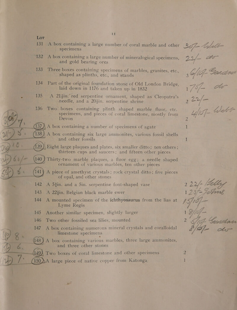 rT Lot 131 A box containing a large number of coral marble and other | specimens 132 A box containing a large number of mineralogical specimens, and gold bearing ores 133 Three boxes containing specimens of marbles, granites, etc., _ shaped as plinths, etc., and stands 134 Part of the original foundation stone of Old London Bridge, laid down in 1176 and taken up in 1832 135 A 21sin“ red serpentine ornament, shaped as Cleopatra’s needle, and a 204in. serpentine shrine Two boxes containing plinth shaped marble fluor, etc. specimens, and pieces of coral limestone, mostly from Devon ; A box containing a number of specimens of agate A box containing six large ammonites, various fossil shells and other fossils : 639) Eight large plaques and plates, six smaller ditto; ten others; thirteen cups and saucers; and fifteen other pieces 140 ) Thirty-two marble plaques, a fluor egg; a needle shaped — ornament of various marbles, ten other pieces ray) 4 N (141) A piece of amethyst crystals; rock crystal ditto; five pieces &lt;a — of opal, and other stones 142 A 52in. and a 5in. serpentine font-shaped vase 143 A 224in. Belgian black marble ewer 144 A mounted specimen of the ichthyosaurus from the lias at Lyme Regis 145 Another similar specimen, slightly larger 146 Two other fossiled sea lilies, mounted 147 A box containing numerous mineral crystals and coralloidal @) 4 limestone specimens ; : 4 Oh (48) A box containing various marbles, three large ammonites, and three other stones  -   Two boxes of coral limestone and other specimens DP /: (150 dA large piece of native copper from Katonga. / 2 5/- = : /, P) aA 3 bf lij- AMEE V4 . / ’ Po y l 4 J /\— Ci ane. | hee Dh