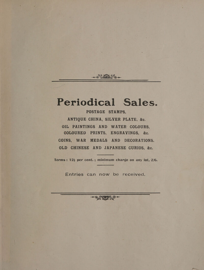 +B YBLo  Periodical Sales. POSTAGE STAMPS, ANTIQUE CHINA, SILVER PLATE, &amp;c. OIL PAINTINGS AND WATER COLOURS, GOLOURED PRINTS, ENGRAVINGS, &amp;c. COINS, WAR MEDALS AND DECORATIONS. OLD CHINESE AND JAPANESE CURIOS, &amp;c. Terms : 124 per cent. ; minimum Charge on any lot, 2/6. Entries can now be received. 