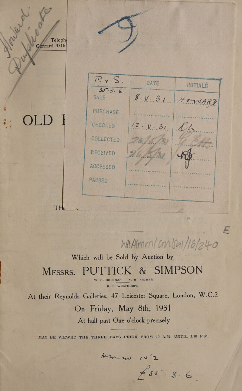   | © Teleph rrard 3716  ‘ec 4 ef fi # #  SALE    hod Which will be Sold by Auction by Messrs. PUTTICK &amp; SIMPSON . Ww. G. HORSMAN ON. ~_H. ARCHER R. F. WESTHORPE At their Reynolds Galleries, 47 Ljaieester Square, London, W.C.2 On Friday, May 8th, 1931 At half past One o’clock precisely MAY BE VIEWED THE THREE DAYS PRIOR FROM 10 A.M, UNTIL 5.30 P.M. Mh ny 2, mAs. é ry