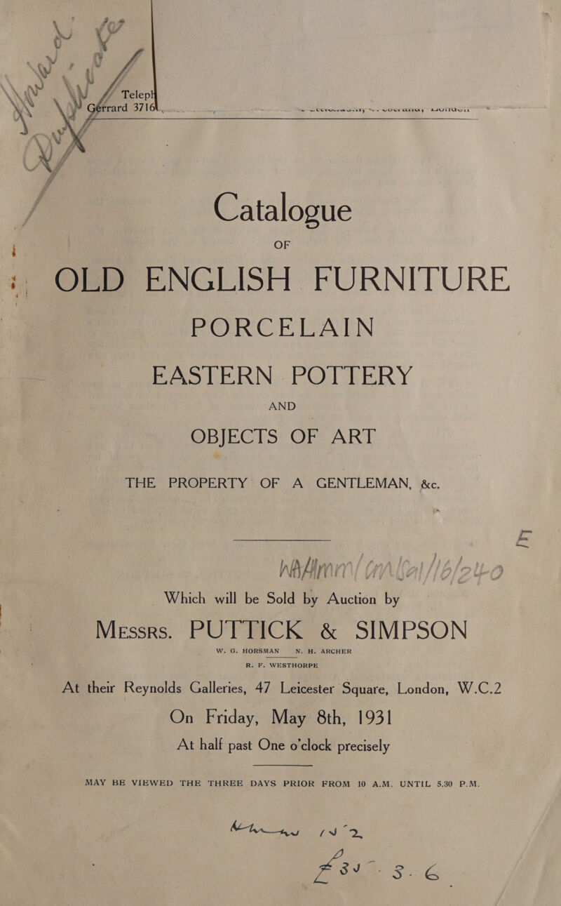  - OLD ENGLISH FURNITURE PORCELAIN EASTERN . POTTERY AND OBJECTS OF ART THE PROPERTY OF A GENTLEMAN, &amp;c. ry bn {i i Av | A ant f WA A | Yi f Visi Which will be Sold by Auction by Messrs. PUTTICK &amp; SIMPSON W. G. HORSMAN N. H. ARCHER  R. F. WESTHORPE At their Reynolds Galleries, 47 Leicester Square, London, W.C.2 On Friday, May 8th, 1931 At half past One o'clock precisely  MAY BE VIEWED THE THREE DAYS PRIOR FROM 10 A.M. UNTIL 5.30 P.M. ag eee, | is “Gea Pair 3. CG