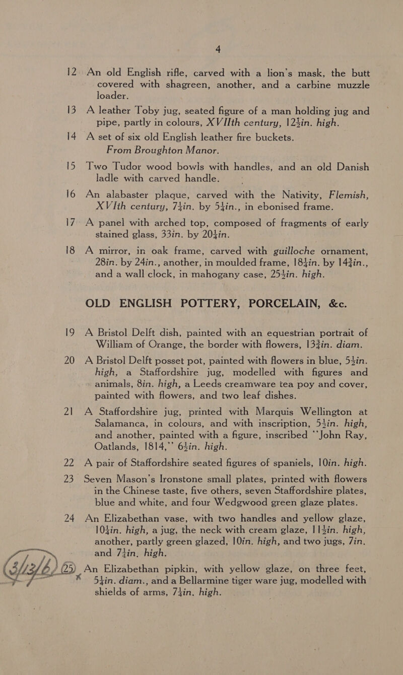 20 21 Ze 23 24 4 An old English rifle, carved with a lion’s mask, the butt covered with shagreen, another, and a carbine muzzle loader. A leather Toby jug, seated figure of a man holding jug and pipe, partly in colours, XVJIth century, |24in. high. A set of six old English leather fire buckets. From Broughton Manor. Two Tudor wood bowls with handles, and an old Danish ladle with carved handle. An alabaster plaque, carved with the Nativity, Flemish, XVIth century, 7yin. by 54in., in ebonised frame. A panel with arched top, composed of fragments of early stained glass, 33in. by 20iin. A mirror, in oak frame, carved with guilloche ornament, 28in. by 24in., another, in moulded frame, |84in. by 143in., and a wall clock, in mahogany case, 253in. high. OLD ENGLISH POTTERY, PORCELAIN, &amp;c. A Bristol Delft dish, painted with an equestrian portrait of William of Orange, the border with flowers, 133in. diam. A Bristol Delft posset pot, painted with flowers in blue, 5t4in. high, a Staffordshire jug, modelled with figures and animals, 8in. high, a Leeds creamware tea poy and cover, painted with flowers, and two leaf dishes. A Staffordshire jug, printed with Marquis Wellington at Salamanca, in colours, and with inscription, 54in. high, -and another, painted with a figure, inscribed “‘John Ray, Oatlands, 1814,’’ 63in. high. A pair of Staffordshire seated figures of spaniels, |0in. high. Seven Mason’s Ironstone small plates, printed with flowers in the Chinese taste, five others, seven Staffordshire plates, blue and white, and four Wedgwood green glaze plates. An Elizabethan vase, with two handles and yellow glaze, 104in. high, a jug, the neck with cream glaze, |14in. high, another, partly green glazed, |0in. high, and two jugs, 7in. and 7{in, high. An Elizabethan pipkin, with yellow glaze, on three feet, tin. diam., and a Bellarmine tiger ware jug, modelled with shields of arms, 74in. high.