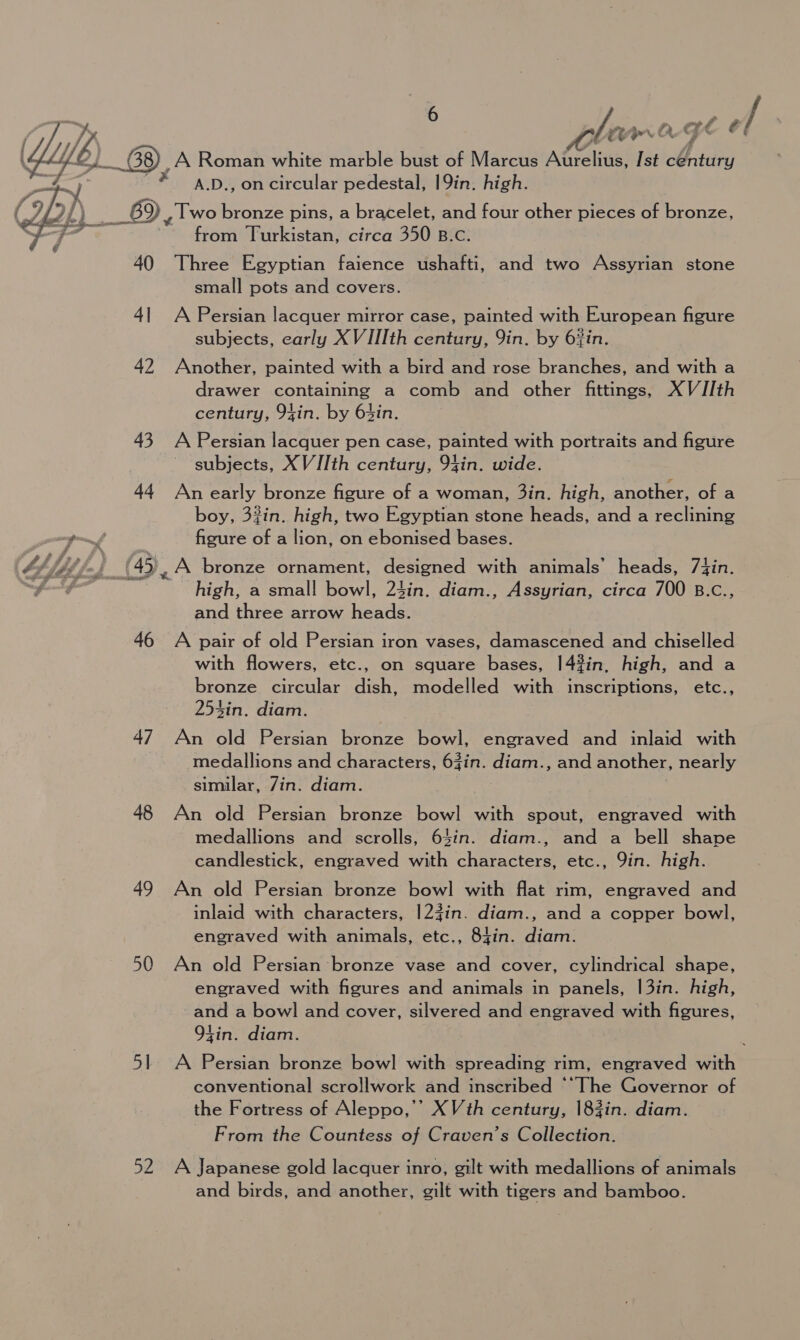 Xe ae 41 Cit é f Ye A 6) ~ G8), A Roman white marble bust of Marcus Atel: Ist century x A.D., on circular pedestal, 19in. high. 69, Two bronze pins, a bracelet, and four other pieces of bronze, from Turkistan, circa 350 B.c.  40 Three Egyptian faience ushafti, and two Assyrian stone small pots and covers. 41 A Persian lacquer mirror case, painted with European figure subjects, early X VIIIth century, Yin. by 6%in. 42 Another, painted with a bird and rose branches, and with a drawer containing a comb and other fittings, XV/JIth century, 94in. by 63in. 43 A Persian lacquer pen case, painted with portraits and figure subjects, XV [Ith century, 94in. wide. 44 An early bronze figure of a woman, 3in. high, another, of a boy, 3%in. high, two Egyptian stone heads, and a reclining figure of a lion, on ebonised bases. ™“s, 4 Mdé, -, {45 A bronze ornament, designed with animals’ heads, 74in. eS high, a small bowl, 24in. diam., Assyrian, circa 700 B.c., and three arrow heads. 46 A pair of old Persian iron vases, damascened and chiselled with flowers, etc., on square bases, |4#in, high, and a bronze circular dish, modelled with inscriptions, etc., 254in. diam. 47 An old Persian bronze aay engraved and inlaid with medallions and characters, 63in. diam., and another, nearly similar, 7in. diam. 48 An old Persian bronze bowl with spout, engraved with medallions and scrolls, 63in. diam., and a bell shape candlestick, engraved with characters, etc., Qin. high. 49 An old Persian bronze bowl with flat rim, engraved and inlaid with characters, |]2#in. diam., and a copper bowl, engraved with animals, etc., 84in. diam. 50 An old Persian bronze vase and cover, cylindrical shape, engraved with figures and animals in panels, |3in. high, and a bowl and cover, silvered and engraved with figures, 94in. diam. 51 A Persian bronze bowl] with spreading rim, engraved with conventional scrollwork and inscribed ‘“The Governor of the Fortress of Aleppo,’’ XVth century, 183in. diam. From the Countess of Craven’s Collection. 52 A Japanese gold lacquer inro, gilt with medallions of animals and birds, and another, gilt with tigers and bamboo.