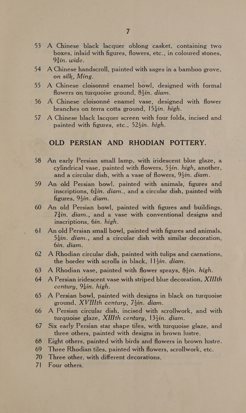 53 54 2, 56 af 58 59 60 61 7 A Chinese black lacquer oblong casket, containing two boxes, inlaid with figures, flowers, etc., in coloured stones, 93in. wide. A Chinese handscroll, painted with sages in a bamboo grove, on silk, Ming. A Chinese cloisonné enamel bowl, designed with formal flowers on turquoise ground, 84in. diam. A Chinese cloisonné enamel vase, designed with flower branches on terra cotta ground, |54in. high. A Chinese black lacquer screen with four folds, incised and painted with figures, etc., 524in. high. OLD PERSIAN AND RHODIAN POTTERY. An early Persian small lamp, with iridescent blue glaze, a cylindrical vase, painted with flowers, 54in. high, another, and a circular dish, with a vase of flowers, 94in. diam. An old Persian bowl, painted with animals, figures and inscriptions, 6Zin. diam., and a circular dish, painted with figures, 94in. diam. 7 An old Persian bowl, painted with figures and buildings, 7zin. diam., and a vase with conventional designs and inscriptions, 6in. high. An old Persian small bowl, painted with figures and animals, tin. diam., and a circular dish with similar decoration, 6in. diam. A Rhodian circular dish, painted with tulips and carnations, the border with scrolls in black, I|14in. diam. A Rhodian vase, painted with flower sprays, 83in. high. A Persian iridescent vase with striped blue decoration, XIII th century, 94in. high. A Persian bowl, painted with designs in black on turquoise ground, XVJIIth century, 74in. diam. A Persian circular dish, incised with scrollwork, and with turquoise glaze, XJJ/Ith century, 134in. diam. Six early Persian star shape tiles, with turquoise glaze, and three others, painted with designs in brown lustre. Eight others, painted with birds and flowers in brown lustre. Three Rhodian tiles, painted with flowers, scrollwork, etc. Three other, with different decorations. Four others.