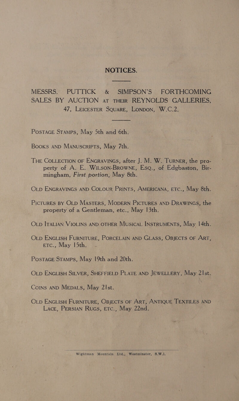 NOTICES. MESSRS. PUTTICK .&amp; SIMPSON’S FORTHCOMING SALES BY AUCTION at THEIR REYNOLDS GALLERIES, 47, LEICESTER SQUARE, LONDON, W.C.2.  POSTAGE STAMPS, May 5th and 6th. Books AND Manuscripts, May 7th. THE COLLECTION OF ENGRAVINGS, after J. M. W. Turner, the pro- perty of A. E. Witson-Browne, Esq., of Edgbaston, Bir- mingham, First portion, May 8th. OLD ENGRAVINGS AND COLOUR PRINTS, AMERICANA, ETC., May 8th. PiCTURES BY OLD Masters, MODERN PicTURES AND DRAWINGS, the property of a Gentleman, etc., May 1[3th. OLD ITALIAN VIOLINS AND OTHER MusicaL INSTRUMENTS, May 1|4th. OLD ENGLISH FURNITURE, PORCELAIN AND GLASS, OBJECTS OF ArT, ETC., May 15th. PosTAGE STAMPS, May 19th and 20th. OLD ENGLISH SILVER, SHEFFIELD PLATE AND JEWELLERY, May 2Ist. Coins AND Mepacs, May 2!st. OLD ENGLISH FURNITURE, OBjECTS OF ART, ANTIQUE TEXTILES AND Lace, PERSIAN Rucs, ETc., May 22nd.   Wightman Mountain Ltd., Westminster, S.,W.1.