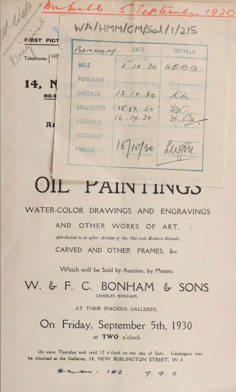   COLLECTED =|} ¥QU ER: Fe a | \(6sme.J¢' SS £% mt a i ae a SIX,   Olly “PALIN TUNUo WATER-COLOR DRAWINGS AND ENGRAVINGS ANDY OFFER WORKS OF ART, Attributed to or after Artists of the Old and Modern Schools, CARVED AND OTHER FRAMES, &amp;c Which will be Sold by Auction, by Messrs. VW. G- F. C. BONHAM &amp; SONS CHARLES BONHAM, AT THEIR SPACIOUS GALLERIES, On Friday, September 5th, 1930 at TWO oclock. On view Thursday and until 12 o'clock on the day of Sale. Catalogues may be obtained at the Galleries, 14, NEVV BURLINGTON STREET, W. | 5 og Oe Oe CHO. 7. FP. O