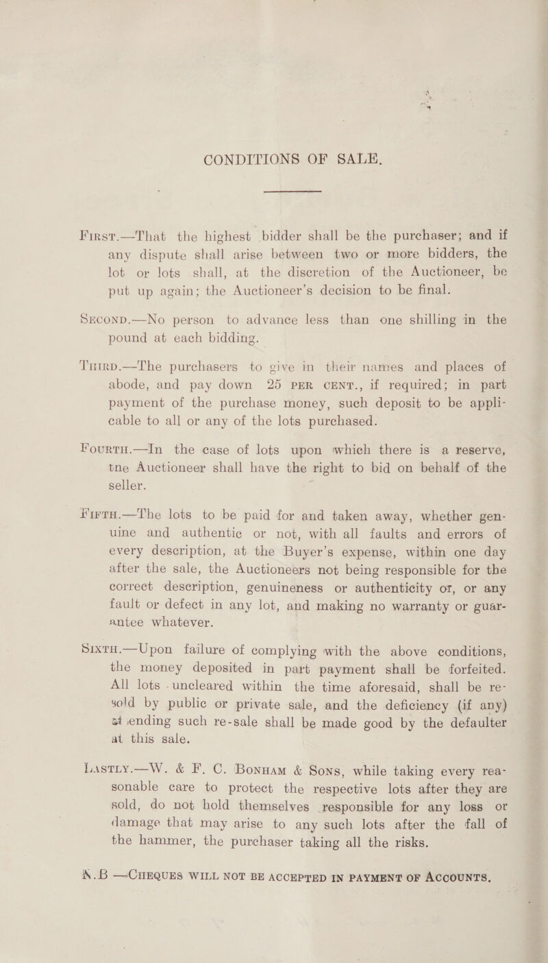 CONDITIONS. OF SALE, First.—That the highest bidder shall be the purchaser; and if any dispute shall arise between two or more bidders, the lot or lots shall, at the diseretion of the Auctioneer, be put up again; the Auctioneer’s decision to be final. SECOND.—No person to advance less than one shilling in the pound at each bidding. Tutrp.—The purchasers to give in their names and places of abode, and pay down 25 PER CENT., if required; in part payment of the purchase money, such deposit to be appli- cable to all or any of the lots purchased. Fourru.—In the case of lots upon which there is a reserve, tne Auctioneer shall have the right to bid on behalf of the seller. ; iurtH.—The lots to be paid for and taken away, whether gen- uine and authentic or not, with all faults and errors of every description, at the Buyer’s expense, within one day after the sale, the Auctioneers not being responsible for the correct description, genuineness or authenticity or, or any fault or defect in any lot, and making no warranty or guar- antee whatever. SixtH.—Upon failure of complying with the above conditions, the money deposited in part payment shall be forfeited. All lots .uncleared within the time aforesaid, shall be re- sold by public or private sale, and the deficiency (if any) al ending such re-sale shall be made good by the defaulter at this gale. Lastty.—W. &amp; F. C. Bonnam &amp; Sons, while taking every rea- sonable care to protect the respective lots after they are sold, do not hold themselves _responsible for any loss ot damage that may arise to any such lots after the fall of the hammer, the purchaser taking all the risks. \. —CHEQUES WILL NOT BE ACCEPTED IN PAYMENT OF ACCOUNTS,