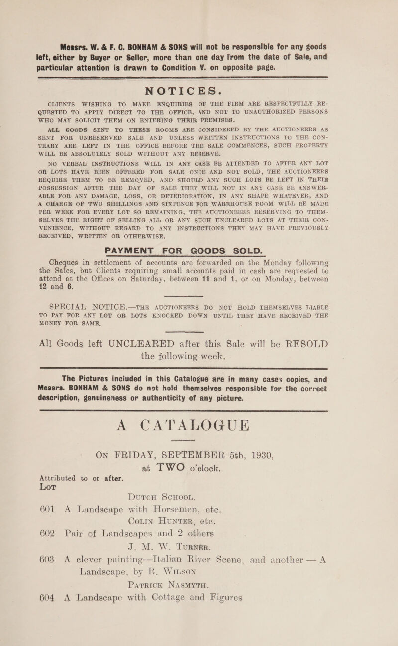 Messrs. W. &amp; F. C. BONHAM &amp; SONS will not be responsible for any goods left, either by Buyer or Seller, more than one day from the date of Sale, and particular attention is drawn to Condition V. on opposite page.   NOTICES. CLIENTS WISHING TO MAKE ENQUIRIES OF THE FIRM ARE RESPECTFULLY RE- QUESTED TO APPLY DIRECT TO THE OFFICE, AND NOT TO UNAUTHORIZED PERSONS WHO MAY SOLICIT THEM ON ENTERING THEIR PREMISES. ALL GOODS SENT TO THESE ROOMS ARE CONSIDERED BY THE AUCTIONEERS AS SENT FOR UNRESERVED SALE AND UNLESS WRITTEN INSTRUCTIONS TO THE CON- TRARY ARE LEFT IN THE OFFICE BEFORE THE SALE COMMENCES, SUCH PROPERTY WILL BE ABSOLUTELY SOLD WITHOUT ANY RESERVE. NO VERBAL INSTRUCTIONS WILL IN ANY CASE BE ATTENDED TO AFTER ANY LOT OR LOTS HAVE BEEN OFFERED FOR SALE ONCE AND NOT SOLD, THE AUCTIONEERS REQUIRE THEM TO BE REMOVED, AND SHOULD ANY SUCH LOTS BE LEFT IN THEIR POSSESSION AFTER THE DAY OF SALE THEY WILL NOT IN ANY CASE BE ANSWER- ABLE FOR ANY DAMAGE, LOSS, OR DETERIORATION, IN ANY SHAPE WHATEVER, AND A OHARGE OF FWO SHILLINGS AND SIXPENCE FOR WAREHOUSE ROOM WILL BE MADE PER WEEK FOR EVERY LOT SO REMAINING, THE AUCTIONEERS RESERVING TO THEM- SELVES THE RIGHT OF SELLING ALL OR ANY SUCH UNCLEARED LOTS AT THEIR CON- VENIENCE, WITHOUT REGARD TO ANY INSTRUCTIONS THEY MAY HAVE PREVIOUSLY RECEIVED, WRITTEN OR OTHERWISE. PAYMENT FOR GOODS SOLD. Cheques in settlement of accounts are forwarded on the Monday following the Sales, but Clients requiring small accounts paid in cash are requested to attend at the Offices on Saturday, between 11 and 1, or on Monday, between 12 and 6. SPECIAL NOTICE.—THE AUCTIONEERS DO NOT HOLD THEMSELVES LIABLE TO PAY FOR ANY LOT OR LOTS KNOCKED DOWN UNTIL THEY HAVE RECEIVED THE MONEY FOR SAME,  All Goods left UNCLEARED after this Sale will be RESOLD the following week.  The Pictures inciuded in this Catalogue are in many cases copies, and Messrs. BONHAM &amp; SONS do not hold themselves responsible for the correct description, genuineness or authenticity of any picture.  A CATALOGUE On FRIDAY, SEPTEMBER 5th, 1930, at I WO o’clock. Attributed to or after. Lot DutcHu ScHoon. 601 <A Landseape with Horsemen, ete. CotIn HUNTER, etc. 602 Pair of Landscapes and 2 others J. M. W. Turwmr. 603 A clever painting—Italian River Scene, and another — A Landscape, by R. Wimson Parrick NASMYTH. 604 A Landscape with Cottage and Figures