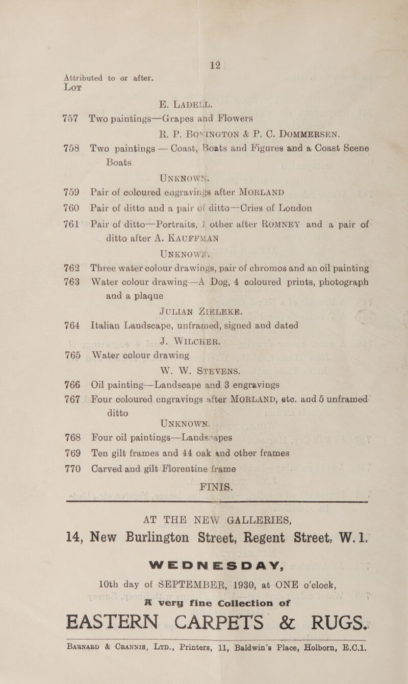 ro Attributed to or after. Lor EK. LADELL. 757 Two paintings—Grapes and Flowers R. P. BONINGTON &amp; P. C. DOMMERSEN. 758 Two paintings — Coast, Boats and Figures and a Coast Scene Boats UNKNOWN. 759 Pair of coloured engravings after MORLAND 760 Pair of ditto and a pair of ditto—Cries of London 761 Pair of ditto—Portraits, | other after ROMNEY and a pair of ditto after A. KAUFFMAN UNKNOWSX:; 762 Three water colour drawings, pair of chromos and an oil painting 763 Water colour drawing—A Dog, 4 coloured prints, photograph and a plaque JULIAN ZIRLEKE. 764 Italian Landscape, unframed, signed and dated J. WILCHER. 765 Water colour drawing W. W. STEVENS. 766 Oil painting—Landscape and 3 engravings 767. Four coloured engravings after MORLAND, etc. and 5 unframed: ditto UNKNOWN. 768 Four oil paintings—Lands-apes 769 Ten gilt frames and 44 oak and other frames 770 Carved and gilt Florentine frame FINIS.   AT THE NEW GALLERIES, 14, New Burlington Street, Regent Street, W. 1. WEDNESDAY, 10th day of SEPTEMBER, 1930, at ONE o'clock, A very fine Collection of EASTERN CARPETS &amp; RUGS. Baznarp &amp; Crannis, Lirp., Printers, 11, Baldwin’s Place, Holborn, E.C.1.