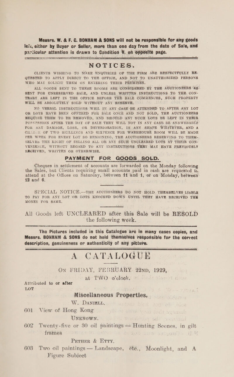 Messrs. W. &amp; F. &amp;. BONHAM &amp; SONS will not be responsible for any goods lefc, either by Buyer or Seller, more than one day from the date of Sale, and pariicular attention is drawn to Condition ¥. of opposite page.   NOTICES. CLIENTS WISHING TO MAKE ENQUIRIES OF THE FIRM ARE RESPECTFULLY RE- QUESTED TO APPLY DIRECT TO THE OFFICE, AND NOT TO UNAUTHORIZED PERSONS WHO MAY SOLICIT THEM ON ENTERING THEIR PREMISES. ALL GOODS SENT TO THESE ROOMS ARE CONSIDERED BY THR AUCTIONEERS ‘*8-- SENT FOR UNRESERVED SALE, AND UNLESS WRITTEN INSTRUCTIONS. TO THE CON- TRARY. ARE LEFT IN THE OFFICE BEFORE THE SALE COMMENCES, SUCH PROPERTY WILL BE ABSOLUTELY SOLD WITHOUT ANY RESERVE: NO VERBAL INSTRUCTIONS WHIL IN ANY CASE BE ATTENDED TQ. AFTER ANY LOT OR LOTS HAVE BEEN OFFERED FOR SALE ONCE AND NOT SOLD, THE AUCTIONEERS REQUIRE THEM TO BE REMOVED, AND SHOULD ANY SUCH LOTS BE LEFT IN THEIR POSSPSSION AFTER THE DAY OF SALE THEY WILL NOT IN ANY CASH BE ANSWERABLE’ FOR ANY DAMAGE, LOSS, OR DETERIORATION, IN. ANY. SHAPE WHATEVER, AND A CHARGE OF TWO SHILLINGS AND SIXPENCE FOR WAREHOUSE ROOM WILL BE MADE PER WEEK FOR EVERY LOT SO REMAINING, THE AUCTIONEERS RESERVING TO THEM- SELVES THE RIGHT OF SELLING ALL OR ANY SUCH UNCLEARED LOTS AT THEIR CON- VENIENCE, WITHOUT REGARD TO ANY INSTRUCTIONS THEY MAY HAVE PREVLOUBLY RECEIVED, WRITTEN OR OTHERWISE. PAYMENT FOR GOODS. SOLD. Cheques in settlement of accounts are forwarded on the Monday flowing the Sales, but Clients requiring small accounts paid in cash are requested te. attend at the Offices on Saturday, between ‘ia and 1, or on peices between: 12 and 6. : SPECIAL NOTICH.—THE AUCTIONEERS DO NOT HOLD. THEMSELVES LIABL2 TO PAY FOR ANY LOT OR [OTS KNOCKED DOWN UNTIL THEY HAVE REOHI VED THE MONEY FOR SAME. All Goods left UNCLEARED aftér this Sale will be RESOLD the following week.  The Pictures included in this Catalogue are in many cases copies, and Messrs. BONHAM &amp; SONS do not hold themselves responsible for the correct description, genuineness or authenticity of any picture. A CATAL LOGUE On FRLDAY, FEB -RUARY 92ND, 1929, at TWO. o'clock.   Attributed to or after LOT Miscellaneous Properties... W. DANIELL, 601 View of Hong Kong UNKNOWN. : ¥ | 602 Twenty-five or 30 oil paintings — Hunting Scenes, in gilt frames Petuer &amp; Erry, 603 Two oil paintings — Landscape, été., Moonlight, and A Figure Subject