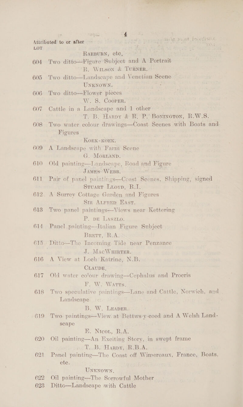604 605 606 GO7 608 609 610 611 618 614 616 617 618 G22 623 > armani, ete, Two ditto—Fieure Subject and A Portrait “R. Wiuson' &amp; TURNER. Two ditto—Landscape and Venetian Scene UNKNOWN. . Ks Two ditto—Flower pieces | S. CoopEr. © Cattle in a Landscape and 1 other ‘FT. B. Harpy &amp; Ri<P’ Bontmeton, R.W.S. Two water colour dtawings—Coast Scenes with Boats and Figures sabe KOEK-KOEK. A Landscape with Farm Scene G. MOornanp. Old painting—DLandscape, Road ag Figure _ JAMES: Weep. | Pair of panel paintings—Coast Scenes, Shipping, signed Sruarr Lroyvp, Ri. A- Surrey Cottage Garden and Figures | Sir ALFRED Hast. Two panel paintinges—Views near Kettering P. DE LASZLO. Panel, painting—lItalian Figure Subject BRETT, Sy A. J. MacWHIRTER. CLAUDE, Old water colour drawing—-Cephalus and Procris BW Wate, Two speculative paintings—Lane and Cattle, Norwich, and Landscape B. W. LEADER. Two. paintings—View. at Bettws-y-coed and A Welsh Land- scape . NIcoL, R. A. | Oil _ Tae Exciting Story, . in eat frame mt bb. Lappy, ao A Panel paintine—The Coast off Wimereaux, France, Boats, ete. | Unknown, Oil painting—The Sorrowful Mother Ditto—Landscape with Cattle