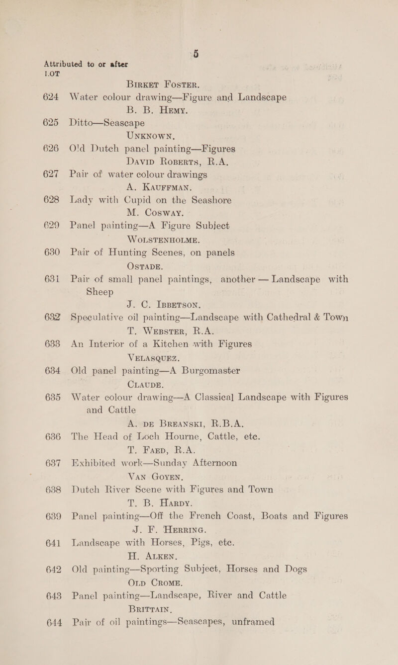 1.0T 624 625 626 627 630 631 632 633 634 635 636 637 639 641 642 643 644 Birkett Foster. Water colour drawing—Figure and Landscape B. B. Hemy. Ditto—Seascape UNKNOWN, O'd Dutch panel painting—Figures Davip Roperts, R.A. Pair of water colour drawings A. KAUFFMAN. Lady with Cupid on the Seashore M. Cosway. Panel painting—A Figure Subject WoLSTENHOLME. Pair of Hunting Scenes, on panels OSTADE. Pair of small panel paintings, another — Landscape with Sheep J. C. IBBETSON. Speculative oil painting—Landscape with Cathedral &amp; Town T. Wesster, R.A. An Interior of a Kitchen with Figures VELASQUEZ,. Old panel painting—A Burgomaster | CLAUDE. Water colour drawing-—-A Classica] Landscape with Figures and Cattle A. DE BREANSKI, R.B.A. The Head of Loch Hourne, Cattle, ete. T. Fanp, B.A, Exhibited work—Sunday Afternoon VAN GOYEN, Dutch River Scene with Figures and Town E. BS Harpy, Panel paintinge—Off the French Coast, Boats and Figures J, F. HERRING. Landscape with Horses, Pigs, ete. H. ALKEN, Old painting—Sporting Subject, Horses and Dogs O_p CROME. Panel painting—Landscape, River and Cattle BRITTAIN, Pair of oi] paintings—Seascapes, unframed