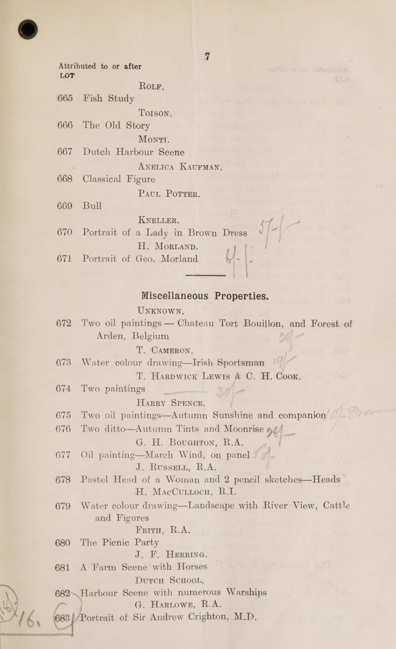 665 666 667 668 669 670 671 672 673 674 680 681 \ a \ x4 IN OE Pike Ll aap | Lp a A mip Ror, Fish Study TOISON. The Old Story Mont. Duteh Harbour Seene ANELICA KAUFMAN. Classical Figure Paut Porrer. Bull KNELLER. | if Portrait of a Lady in Brown Dress ay wo H. Moruanp. P| Portrait of Geo. Morland Ys}  Miscellaneous Properties. UNKNOWN. Two oil paintings — Chateau Tort asonillon, and Forest -of Arden, Belgium T. CAMERON. Water colour drawine—Irish Sportsman T. Harpwick Lewis &amp; C. H. Coox. Two paintings HARRY SPENCE. . Two oil paintings—Autumn Sunshine and companion Two ditto—Autumn Tints and Moonrise 4¢/ G. H. Bovexton, R.A. ie Oil painting—March Wind, on panel a WUSSELE, KA. Pastel Head of a Woman and 2 pencil sketehes—Heads H. MacCuutocnu, B.I. Water colour drawing—Landscape with River View, Cattle and Figures Frirn, B.A. The Picnic Party J. FIerRine. A Farm Scene with Horses DurcH SCHOOL. ~Harbour oe with numerous Warships . Hartow8, R.A.