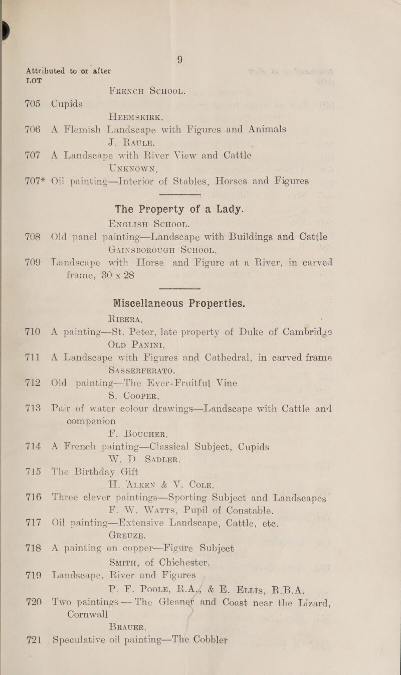 705 706 707 FRENCH SCHOOL. Cupids HEEMSKIRK,. A Flemish Landseape with Figures and Animals J. Rave. ss A Landscape with River View and Cattle “UNKNOWN, 708 710 ool 712 713 714 715 716 717 (ks 719 720 The Property of a Lady. EINGLISH SCHOOL. Old panel painting—Landscape with Buildings and Cattle GAINSBOROUGH SCHOOL. Landscape with Horse and Figure at a River, in carved frame, 30 x 28 | Miscellaneous Properties. RIBERA. A painting—St. Peter, late property of Duke of eer OLD PANINI, A Landscape with Figures and Cathedral, in carved frame SASSERFERATO. | Old painting—The Hiver-Fruitful Vine S. Cooper. Pair of water colour dra companion 3 F. BoucHer. A French painting—Classical Subject, Cupids AV oD) SADERR., The Birthday Gift H. Auxen &amp; V. Cote, Three clever paintings—Sporting Subject and Landscapes F. W. Watts, Pupil of Constable. Oil painting—Extensive Landscape, Cattle, ete. GREUZE. A painting on copper—Figure Subject and  SmitH, of Chichester. Landscape, River and Figures P. F. Poous, BAY GB. Biante, RBA. Two paintings — The Gland aad Coast near the Lizard, Cornwall BRAUER. Speculative oil painting—The Cobbler