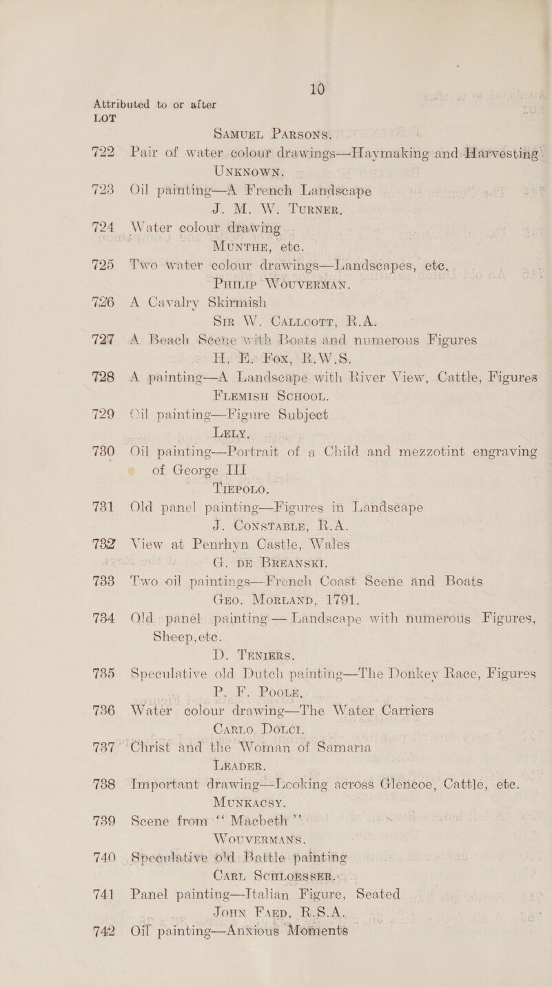728 129 730 731 733 734 735 736 738 739 740 741 742 SAMUEL PARSONS. Pair of water. colour drawings—Haymaking and Harvesting ~ UNKNOWN. Oil painting—A French Landscape J. M. W. Turner. MuNTHE, etc. Two water colour drawings—Landscapes, ete. Patiip WouverMAN. 7 A Cavalry Skirmish Sirk W. Cautucorr, R.A. A Beach Scene with Boats and numerous Figures Hy He Fox, R.W.S. A painting—A Landscape with River View, Cattle, Figures FLEMISH SCHOOL. Oil paintng—Figure Subject | LELY., Oil paintinge—Portrait of a Child and mezzotint engraving of George III 'TIEPOLO. Old panel paintinge—Fieures in Landscape J. ConsTaBLe, R.A. View at Penrhyn Castle, Wales G. DE BREANSKI. Two oil paintings—French Coast Seene and Boats Gro. Morwann, 1791. Old. panel painting — Landscape with numerous Figures, Sheep, ete. D. TENIERS. Speculative old Dutch paintine—The Donkey Race, Figures ; Pp. Fy Pookg. Water colour drawing—The Water Carriers Carrio, Do.ct. LEADER. MuNKACSY. Scene from ‘‘ Macbeth ”’ WoOUVERMANS. Sreculative old Battle painting CARL SCHLOESSER.: Panel painting—Italian Figure, Seated : JoHN Farp, R.S.A. Oil painting—Anxious Moments —