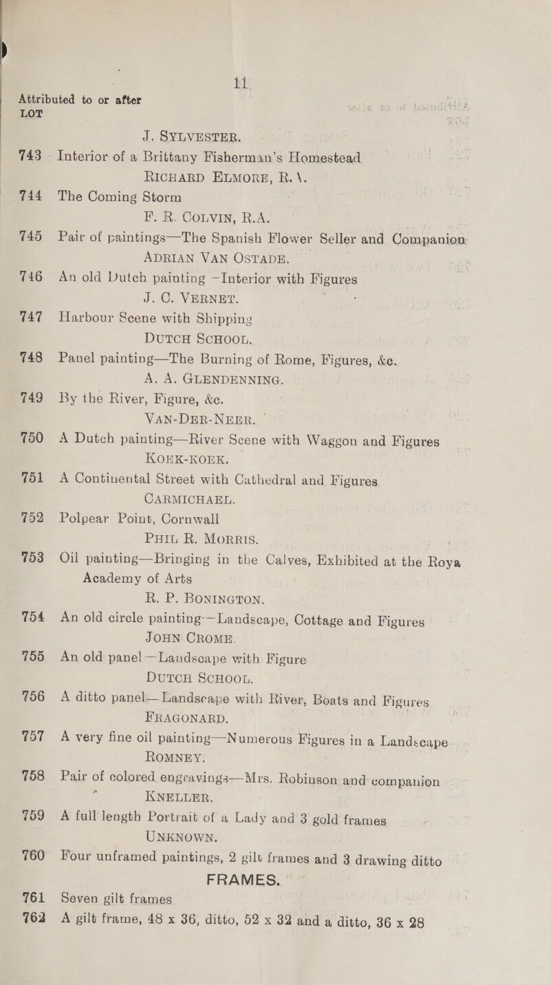 Attributed to or after LOT J. SYLVESTER. 743 — Interior of a Brittany Fisherman’s Homestead RICHARD ELMORE, R. \. 744 The Coming Storm BH. R. COLVIN, R.A. is 745 Pair of paintings—The Spanish Flower Seller and Companion ADRIAN VAN OSTADE. 746 =An old Dutch painting —Interior with Figures J. C. VERNET. 747 Harbour Scene with Shipping DUTCH SCHOOL. 748 Panel painting—The Burning of Rome, Figures, &amp;e. A. A. GLENDENNING. 749 By the River, Figure, &amp;c. VAN-DER-NEER. 750 A Dutch painting—River Scene with Waggon and Figures KOEK-KOEK. 751 A Continental Street with Cathedral and Figures CARMICHAEL. 752 Polpear Point, Cornwall PHIL R. MorRIs. 753 Oil painting—Bringing in the Calves, Exhibited at the Roya Academy of Arts R. P. BONINGTON. 754 An old circle painting-— Landscape, Cottage and Figures JOHN CROME. 755 An old panel —Landseape with Figure DUTCH SCHOOL. 756 A ditto panel—Landscaye with River, Boats and Figures FRAGONARD. 757 A very fine oil painting—Numerous Figures in a Landscape ROMNEY. 758 Pair of colored engravings—Mrs. Robinson and companion ‘ KNELLER. 759 A full length Portrait of a Lady and 3 gold frames UNKNOWN. 760 Four unframed paintings, 2 gilt frames and 3 drawing ditto FRAMES. 761 Seven gilt frames 762 A gilt frame, 48 x 36, ditto, 52 x 32 and a ditto, 36 x 28