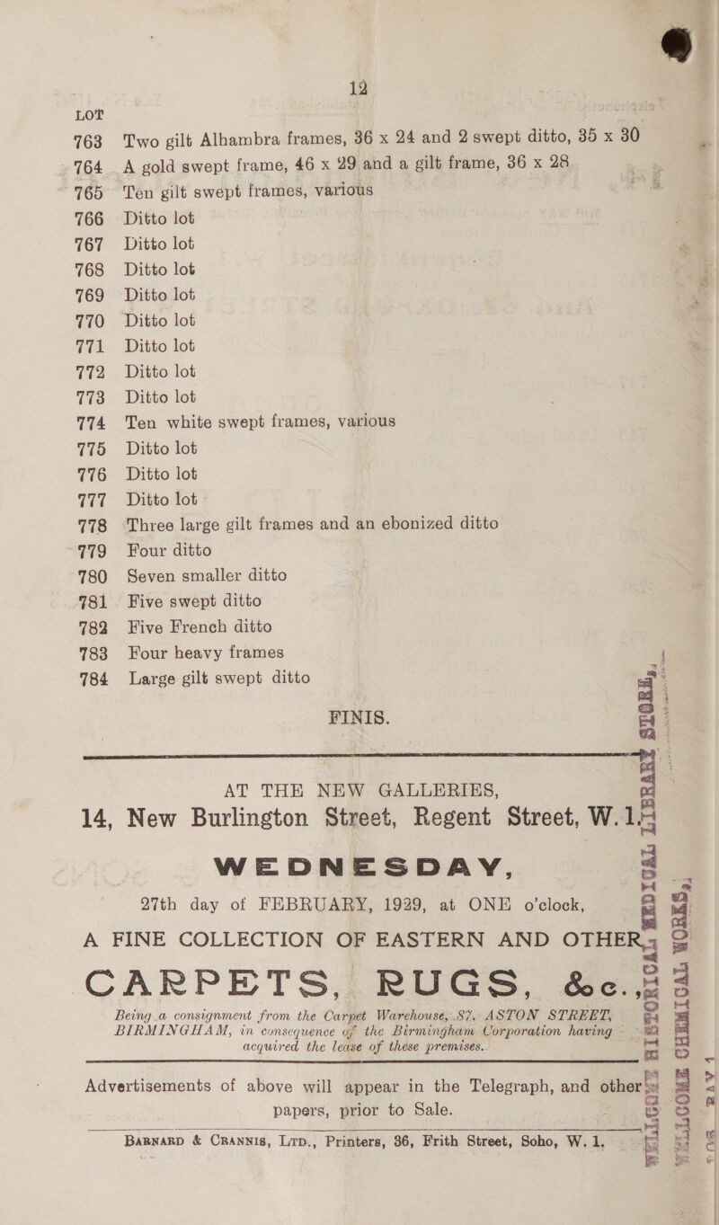 «  | 12 Lot oleate’ 763 Two gilt Alhambra frames, 36 x 24 and 2 swept ditto, 35 x 30 764 A gold swept frame, 46 x 29 and a gilt frame, 36 x 28 aie 765° Ten gilt swept frames, various ” 766 Ditto lot 2 767 Ditto lot 768 Ditto lot 769 Ditto lot 770 Ditto lot 771 Ditto lot 772 Ditto lot 773 Ditto lot 774 Ten white swept frames, various 775 Ditto lot , 776 Ditto lot 777 Ditto lot 778 Three large gilt frames and an ebonized ditto 779 Four ditto 780 Seven smaller ditto 781. Five swept ditto 782 Five French ditto 783 Four heavy frames ‘ 784 Large gilt swept ditto a f FINIS. So: =~ a  WEDNESDAY, 27th day of FEBRUARY, 1929, at ONE o'clock, A FINE COLLECTION OF EASTERN AND OTHE CARPETS, RUGS, é&amp;c. Being.a consignment from the Ca carpet Warchouse, 8%, ASTON STREET, BIRMINGHAM, in consequence of the Birmingham Corporation having ~ acquired the lease of these premises. WEDIGAL LIB LCOME CHEMICAL WORKS, | f WELLGQZE asc  Advertisements of above will appear in the Telegraph, and other papers, prior to Sale.   _Bapwarp &amp; Crannis, Lrp., Printers, 36, Frith Street, Soho, W. 1. ae  UAT oy