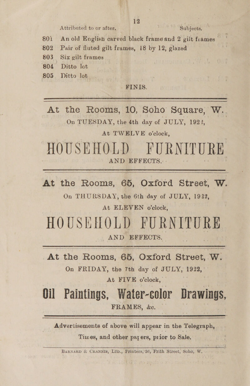 Attributed to or after, as Subjects. 801 Anold English carved black frame and 2 gilt frames ) 802 Pair of fluted gilt frames, 18 by 12, glazed 803 Six gilt frames 804 Ditto lot 805. Ditto lot  At the Rooms, 10, Soho Square, W.. On TUESDAY, the 4th day of JULY, 1922, At TWELVE o'clock, HOUSEHOLD FURNITURE AND EFFECTS.  At the Rooms, 65, Oxford Street, W. On THURSDAY, the 6th day of JULY, 1922, At ELEVEN o’clock, HOUSEHOLD FUR NITURE AND EFFECTS.  At the Rooms, 65, Oxford Street, W. On FRIDAY, the 7th day of JULY, 1922, At FIVE o'clock, Oil Paintings, Water-colo Drawings, FRAMES, &amp;e.  Advertisements of above will appear in the ‘Telegraph, Times, and other Par ers, prior to Sale, BaRNARD &amp; CRANNIS, Lrp., Printers,’36, Frith Street, Soko; W.