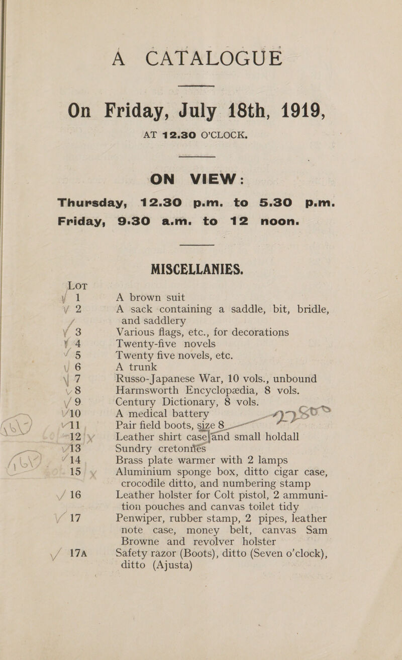 A CATALOGUE On Friday, July 18th, 1919, AT 12,30 O’CLOCK, ON VIEW: Thursday, 12.30 p.m. to 5.30 p.m. Friday, 9:30 a.m. to 12 noon. MISCELLANIES. Lot y 1 A brown suit V2 A sack containing a saddle, bit, bridle, / and saddlery ¥Y 3 Various flags, etc., for decorations Y4 Twenty-five novels V5 Twenty five novels, etc. | 6 A trunk \ 7 Russo-Japanese War, 10 vols., unbound V8 Harmsworth Encyclopedia, 8 vols. V9 Century Dictionary, 8 vols. /10 A medical battery ad &gt; coe vil Pair field boots, size 8 “A2iy ‘Leather shirt casefand sata holdall » v13 Sundry cretonriés “14 Brass plate warmer with 2 lamps 15); 4, Aluminium sponge box, ditto cigar case, crocodile ditto, and numbering stamp / 16 Leather holster for Colt pistol, 2 ammuni- | tion pouches and canvas toilet tidy AY Penwiper, rubber stamp, 2 pipes, leather note case, money belt, canvas Sam Browne and revolver holster 47 4878 Safety razor (Boots), ditto (Seven o’clock), ditto (Ajusta)