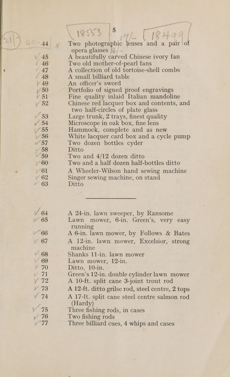 44 » 47 48 / 49 V5] /.o2 Y 53 / 54 \/995 156 457 v.58 ¥ 59 60 “61 / 62 63 VY 64 65 67 ‘ 68 “69 ‘70 / 71 Y 1: Vv 73 v.74 ; vé Y °75 v777 Two photographic lenses and a pair of opera glasses © A beautifully carved Chinese ivory fan Two old mother-of-pearl fans A collection of old tortoise-shell combs A small billiard table An officer’s sword Portfolio of signed proof engravings Fine quality inlaid Italian mandoline Chinese red lacquer box and contents, and two half-circles of plate glass Large trunk, 2 trays, finest quality Microscope in oak box, fine lens Hammock, complete and as new White lacquer card box and a cycle pump Two dozen bottles cyder Ditto Two and 4/12 dozen ditto Two and a half dozen half-bottles ditto A Wheeler-Wilson hand sewing machine Singer sewing machine, on stand Ditto A 24-in. lawn sweeper, by Ransome Lawn mower, 6-in. Green’s, very easy running A 6-in. lawn mower, by Follows &amp; Bates A 12-in. lawn mower, Excelsior, strong machine Shanks 11-in. lawn mower Lawn mower, 12-in. Ditto, 10-in. Green’s 12-in. double cylinder lawn mower A 10-ft. split cane 3-joint trout rod A 12-ft. ditto grilse rod, steel centre, 2 tops A 17-ft. split cane steel centre salmon rod (Hardy) Three fishing rods, in cases Two fishing rods Three billiard cues, 4 whips and cases