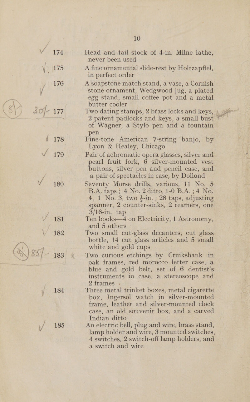 — = ., &gt; 174 175 176 178 179 180 181 182 184 185 10 Head and tail stock of 4-in. Milne lathe, never been used A fine ornamental slide-rest ny Holtzapftel, in perfect order A soapstone match aretha a vase, a Cornish ‘stone ornament, Wedgwood jug, a plated egg stand, small coffee pot and a metal butter cooler of Wagner, a Stylo pen and a fountain pen | | Fine-tone American 7-string banjo, by Lyon &amp; Healey, Chicago Pair of achromatic opera glasses, silver and pearl fruit fork, 6 silver-mounted vest buttons, silver pen and pencil case, and a pair of spectacles in case, by Dollond Seventy Morse drills, various, 11 No. 5 B.A. taps ;} 4 No. 2 ditto, 1-0 B.A. 34 No. 4, 1 No. 3, two $-in. ; 26 taps, adjusting spanner, 2 ‘counter-sinks, 2 reamers, one 3/16-in. tap Ten books—4 on Electricity, 1 Astronomy, and 5 others Two small cut-glass decanters, cut glass bottle, 14 cut glass articles and 5 small white and gold cups Two curious etchings by Cruikshank in. oak frames, red morocco letter case, a blue and gold belt, set of 6 dentist’s instruments in case, a stereoscope and 2 frames ; Three metal trinket boxes, metal cigarette box, Ingersol watch in silver-mounted frame, leather and silver-mounted clock case, an old souvenir box, and a carved Indian ditto An electric bell, plug and wire, brass stand, lamp holder and wire, 3 mounted switches, 4 switches, 2 switch-off lamp holders, and a switch and wire